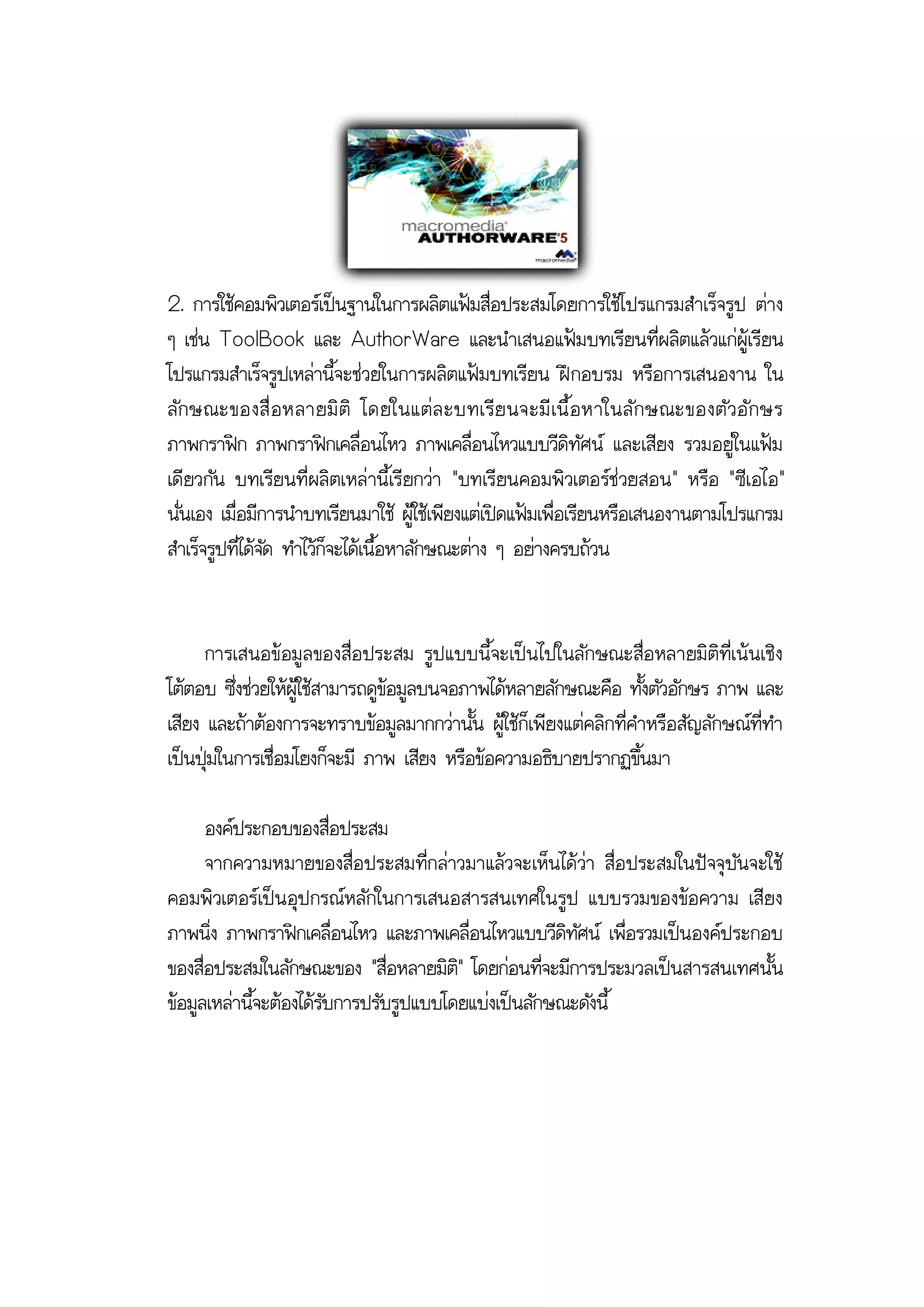 2. การใช้คอมพิวเตอร์เป็นฐานในการผลิตแฟ้มสื่อประสมโดยการใช้โปรแกรมสาเร็จรูป ต่าง
ๆ เช่น ToolBook และ AuthorWare และนาเสนอแฟ้มบทเรียนที่ผลิตแล้วแก่ผู้เรียน
โปรแกรมสาเร็จรูปเหล่านี้จะช่วยในการผลิตแฟ้มบทเรียน ฝึ กอบรม หรือการเสนองาน ใน
ลั ก ษณะของสื่ อ หลายมิ ติ โดยในแต่ ล ะบทเรี ย นจะมี เ นื้ อ หาในลั ก ษณะของตั ว อั ก ษร
ภาพกราฟิก ภาพกราฟิกเคลื่อนไหว ภาพเคลื่อนไหวแบบวีดิทัศน์ และเสียง รวมอยู่ในแฟ้ม
เดียวกัน บทเรียนที่ผลิตเหล่านี้เรียกว่า "บทเรียนคอมพิวเตอร์ช่วยสอน" หรือ "ซีเอไอ"
นั่นเอง เมื่อมีการนาบทเรียนมาใช้ ผู้ใช้เพียงแต่เปิดแฟ้มเพื่อเรียนหรือเสนองานตามโปรแกรม
สาเร็จรูปที่ได้จัด ทาไว้ก็จะได้เนื้อหาลักษณะต่าง ๆ อย่างครบถ้วน


      การเสนอข้อมูลของสื่อประสม รูป แบบนี้จะเป็น ไปในลักษณะสื่อ หลายมิติที่เน้นเชิง
โต้ตอบ ซึ่งช่วยให้ผู้ใช้สามารถดูข้อมูลบนจอภาพได้หลายลักษณะคือ ทั้งตัวอักษร ภาพ และ
เสียง และถ้าต้องการจะทราบข้อมูลมากกว่านั้น ผู้ใช้ก็เพียงแต่คลิกที่คาหรือสัญลักษณ์ที่ทา
เป็นปุ่มในการเชื่อมโยงก็จะมี ภาพ เสียง หรือข้อความอธิบายปรากฏขึ้นมา

      องค์ประกอบของสื่อประสม
      จากความหมายของสื่อประสมที่กล่าวมาแล้วจะเห็น ได้ว่า สื่อ ประสมในปัจจุบันจะใช้
คอมพิวเตอร์เป็น อุป กรณ์หลักในการเสนอสารสนเทศในรูป แบบรวมของข้อ ความ เสียง
ภาพนิ่ง ภาพกราฟิกเคลื่อนไหว และภาพเคลื่อนไหวแบบวีดิทัศน์ เพื่อรวมเป็นองค์ประกอบ
ของสื่อประสมในลักษณะของ "สื่อหลายมิติ" โดยก่อนที่จะมีการประมวลเป็นสารสนเทศนั้น
ข้อมูลเหล่านี้จะต้องได้รับการปรับรูปแบบโดยแบ่งเป็นลักษณะดังนี้
 