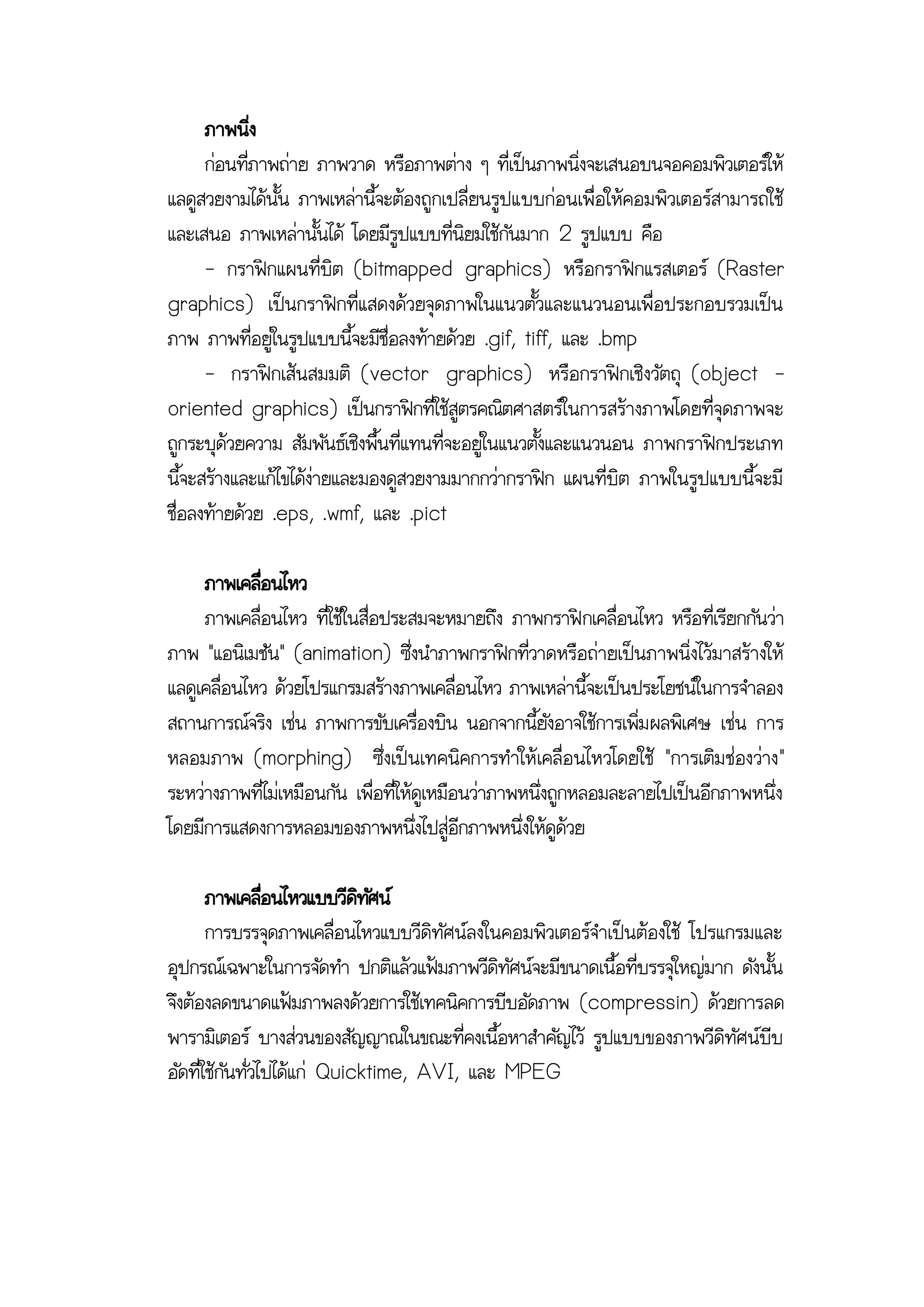 ภาพนิ่ง
      ก่อนที่ภาพถ่าย ภาพวาด หรือภาพต่าง ๆ ที่เป็นภาพนิ่งจะเสนอบนจอคอมพิวเตอร์ให้
แลดูสวยงามได้นั้น ภาพเหล่านี้จะต้องถูกเปลี่ยนรูปแบบก่อนเพื่อให้คอมพิวเตอร์สามารถใช้
และเสนอ ภาพเหล่านั้นได้ โดยมีรูปแบบที่นิยมใช้กันมาก 2 รูปแบบ คือ
      - กราฟิกแผนที่บิต (bitmapped graphics) หรือกราฟิกแรสเตอร์ (Raster
graphics) เป็นกราฟิกที่แสดงด้วยจุดภาพในแนวตั้วและแนวนอนเพื่อประกอบรวมเป็น
ภาพ ภาพที่อยู่ในรูปแบบนี้จะมีชื่อลงท้ายด้วย .gif, tiff, และ .bmp
      - กราฟิกเส้นสมมติ (vector graphics) หรือกราฟิกเชิงวัตถุ (object -
oriented graphics) เป็นกราฟิกที่ใช้สูตรคณิตศาสตร์ในการสร้างภาพโดยที่จุดภาพจะ
ถูกระบุด้วยความ สัมพันธ์เชิงพื้นที่แทนที่จะอยู่ในแนวตั้งและแนวนอน ภาพกราฟิกประเภท
นี้จะสร้างและแก้ไขได้ง่ายและมองดูสวยงามมากกว่ากราฟิก แผนที่บิต ภาพในรูปแบบนี้จะมี
ชื่อลงท้ายด้วย .eps, .wmf, และ .pict

     ภาพเคลือนไหว
             ่
     ภาพเคลื่อนไหว ที่ใช้ในสื่อประสมจะหมายถึง ภาพกราฟิกเคลื่อนไหว หรือที่เรียกกันว่า
ภาพ "แอนิเมชัน" (animation) ซึ่งนาภาพกราฟิกที่วาดหรือถ่ายเป็นภาพนิ่งไว้มาสร้างให้
แลดูเคลื่อนไหว ด้วยโปรแกรมสร้างภาพเคลื่อนไหว ภาพเหล่านี้จะเป็นประโยชน์ในการจาลอง
สถานการณ์จริง เช่น ภาพการขับเครื่องบิน นอกจากนี้ยังอาจใช้การเพิ่ม ผลพิเศษ เช่น การ
หลอมภาพ (morphing) ซึ่งเป็นเทคนิคการทาให้เคลื่อ นไหวโดยใช้ "การเติม ช่องว่าง"
ระหว่างภาพที่ไม่เหมือนกัน เพื่อที่ให้ดูเหมือนว่าภาพหนึ่งถูกหลอมละลายไปเป็นอีกภาพหนึ่ง
โดยมีการแสดงการหลอมของภาพหนึ่งไปสู่อีกภาพหนึ่งให้ดูด้วย

       ภาพเคลือนไหวแบบวีดทศน์
                 ่           ิ ั
       การบรรจุดภาพเคลื่อนไหวแบบวีดิทัศน์ลงในคอมพิวเตอร์จาเป็นต้องใช้ โปรแกรมและ
อุปกรณ์เฉพาะในการจัดทา ปกติแล้วแฟ้มภาพวีดิทัศน์จะมีขนาดเนื้อที่บรรจุใหญ่มาก ดังนั้น
จึงต้องลดขนาดแฟ้มภาพลงด้วยการใช้เทคนิคการบีบอัดภาพ (compressin) ด้วยการลด
พารามิเตอร์ บางส่วนของสัญญาณในขณะที่คงเนื้อหาสาคัญไว้ รูปแบบของภาพวีดิทัศน์บีบ
อัดที่ใช้กันทั่วไปได้แก่ Quicktime, AVI, และ MPEG
 
