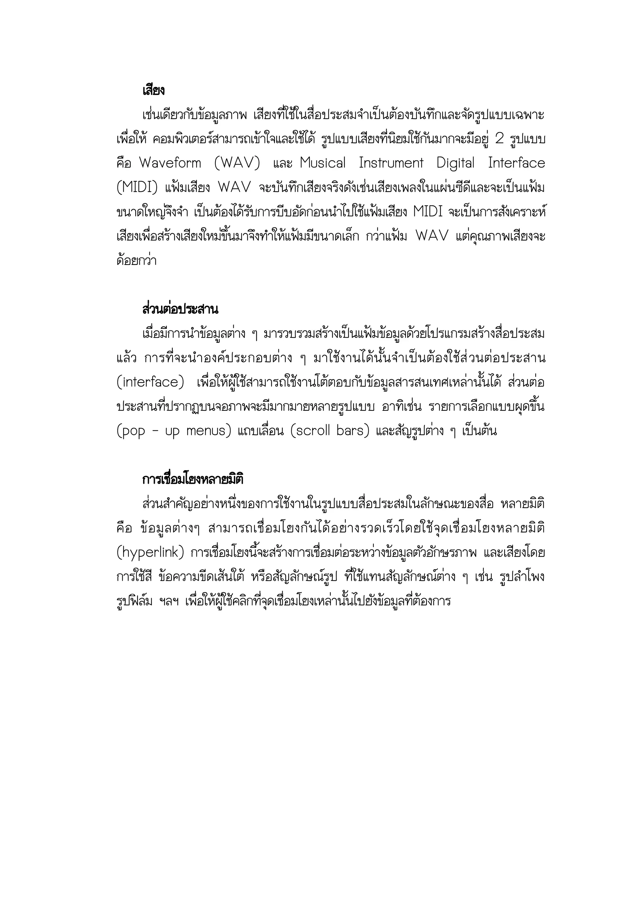 เสียง
      เช่นเดียวกับข้อมูลภาพ เสียงที่ใช้ในสื่อประสมจาเป็นต้องบันทึกและจัดรูปแบบเฉพาะ
เพื่อให้ คอมพิวเตอร์สามารถเข้าใจและใช้ได้ รูปแบบเสียงที่นิยมใช้กันมากจะมีอยู่ 2 รูปแบบ
คือ Waveform (WAV) และ Musical Instrument Digital Interface
(MIDI) แฟ้มเสียง WAV จะบันทึกเสียงจริงดังเช่นเสียงเพลงในแผ่นซีดีและจะเป็นแฟ้ม
ขนาดใหญ่จึงจา เป็นต้องได้รับการบีบอัดก่อนนาไปใช้แฟ้มเสียง MIDI จะเป็นการสังเคราะห์
เสียงเพื่อสร้างเสียงใหม่ขึ้นมาจึงทาให้แฟ้มมีขนาดเล็ก กว่าแฟ้ม WAV แต่คุณภาพเสียงจะ
ด้อยกว่า

      ส่วนต่อประสาน
      เมื่อมีการนาข้อมูลต่าง ๆ มารวบรวมสร้างเป็นแฟ้มข้อมูลด้วยโปรแกรมสร้างสื่อประสม
แล้ ว การที่ จ ะน าองค์ ป ระกอบต่ า ง ๆ มาใช้ ง านได้ นั้ น จ าเป็ น ต้ อ งใช้ ส่ วนต่ อ ประสาน
(interface) เพื่อให้ผู้ใช้สามารถใช้งานโต้ตอบกับข้อมูลสารสนเทศเหล่านั้นได้ ส่วนต่อ
ประสานที่ปรากฏบนจอภาพจะมีมากมายหลายรูปแบบ อาทิเช่น รายการเลือกแบบผุดขึ้น
(pop - up menus) แถบเลื่อน (scroll bars) และสัญรูปต่าง ๆ เป็นต้น

      การเชือมโยงหลายมิติ
              ่
      ส่วนสาคัญอย่างหนึ่งของการใช้งานในรูปแบบสื่อประสมในลักษณะของสื่อ หลายมิติ
คื อ ข้ อ มู ล ต่ า งๆ สามารถเชื่ อ มโยงกั น ได้ อ ย่ า งรวดเร็ ว โดยใช้ จุ ด เชื่ อ มโยงหลายมิ ติ
(hyperlink) การเชื่อมโยงนี้จะสร้างการเชื่อมต่อระหว่างข้อมูลตัวอักษรภาพ และเสียงโดย
การใช้สี ข้อความขีดเส้นใต้ หรือสัญลักษณ์รูป ที่ใช้แทนสัญลักษณ์ต่าง ๆ เช่น รูปลาโพง
รูปฟิล์ม ฯลฯ เพื่อให้ผู้ใช้คลิกที่จุดเชื่อมโยงเหล่านั้นไปยังข้อมูลที่ต้องการ
 