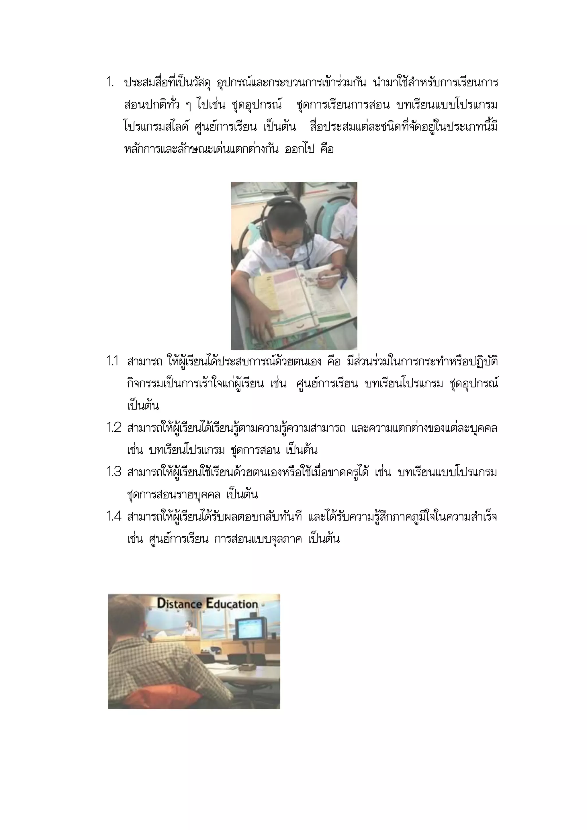1. ประสมสื่อที่เป็นวัสดุ อุปกรณ์และกระบวนการเข้าร่วมกัน นามาใช้สาหรับการเรียนการ
   สอนปกติทั่ว ๆ ไปเช่น ชุดอุป กรณ์ ชุดการเรียนการสอน บทเรียนแบบโปรแกรม
   โปรแกรมสไลด์ ศูนย์การเรียน เป็นต้น สื่อประสมแต่ละชนิด ที่จัดอยู่ในประเภทนี้มี
   หลักการและลักษณะเด่นแตกต่างกัน ออกไป คือ




1.1 สามารถ ให้ผู้เรียนได้ประสบการณ์ด้วยตนเอง คือ มีส่วนร่วมในการกระทาหรือปฏิบัติ
    กิจกรรมเป็นการเร้าใจแก่ผู้เรียน เช่น ศูนย์การเรียน บทเรียนโปรแกรม ชุดอุปกรณ์
    เป็นต้น
1.2 สามารถให้ผู้เรียนได้เรียนรู้ตามความรู้ความสามารถ และความแตกต่างของแต่ละบุคคล
    เช่น บทเรียนโปรแกรม ชุดการสอน เป็นต้น
1.3 สามารถให้ผู้เรียนใช้เรียนด้วยตนเองหรือใช้เมื่อขาดครูได้ เช่น บทเรียนแบบโปรแกรม
    ชุดการสอนรายบุคคล เป็นต้น
1.4 สามารถให้ผู้เรียนได้รับผลตอบกลับทันที และได้รับความรู้สึกภาคภูมิใจในความสาเร็จ
    เช่น ศูนย์การเรียน การสอนแบบจุลภาค เป็นต้น
 