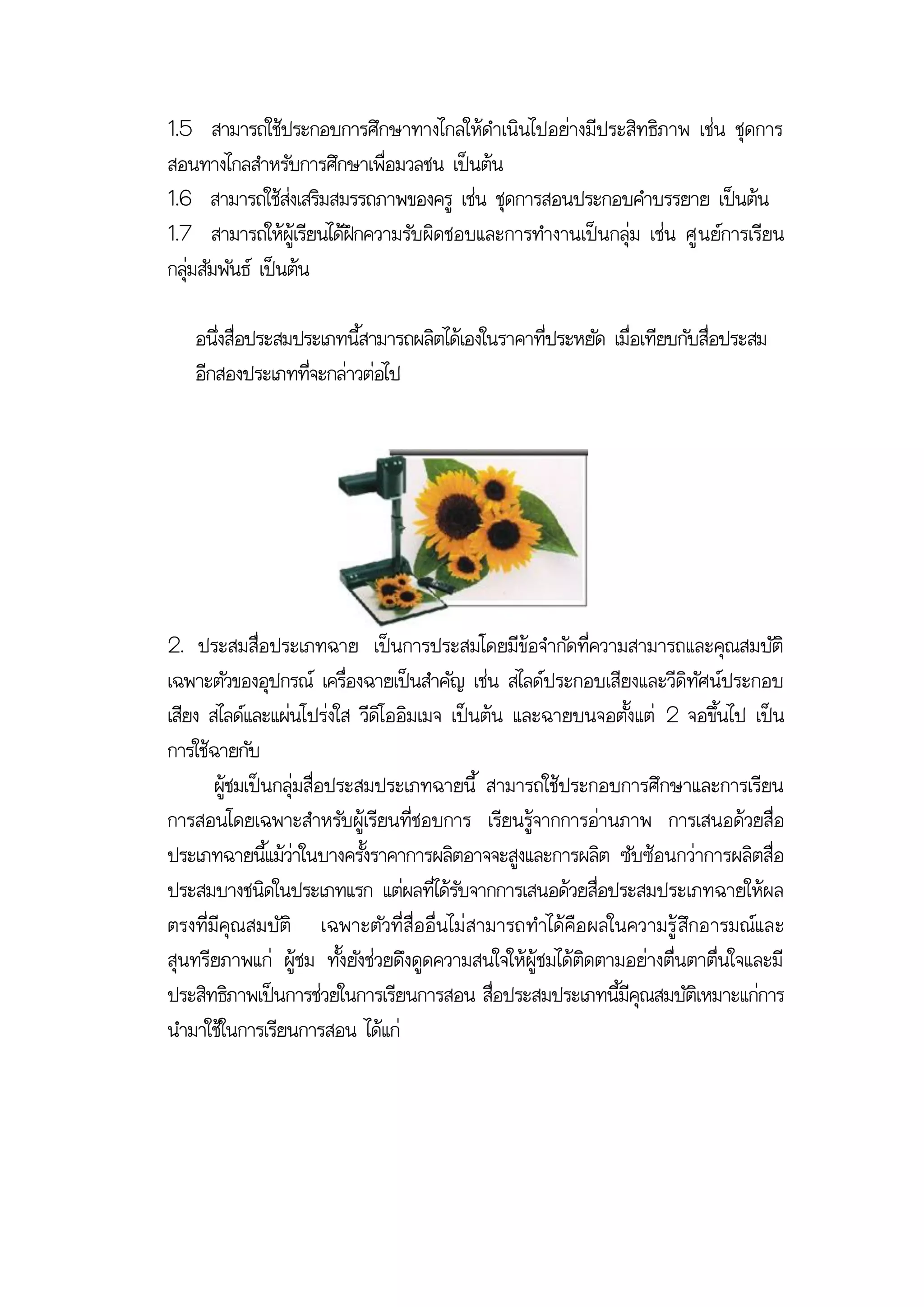 1.5 สามารถใช้ประกอบการศึกษาทางไกลให้ดาเนินไปอย่างมีประสิทธิภาพ เช่น ชุดการ
สอนทางไกลสาหรับการศึกษาเพื่อมวลชน เป็นต้น
1.6 สามารถใช้ส่งเสริมสมรรถภาพของครู เช่น ชุดการสอนประกอบคาบรรยาย เป็นต้น
1.7 สามารถให้ผู้เรียนได้ฝึกความรับผิดชอบและการทางานเป็นกลุ่ม เช่น ศู นย์การเรียน
กลุ่มสัมพันธ์ เป็นต้น

   อนึ่งสื่อประสมประเภทนี้สามารถผลิตได้เองในราคาที่ประหยัด เมื่อเทียบกับสื่อประสม
   อีกสองประเภทที่จะกล่าวต่อไป




2. ประสมสื่อประเภทฉาย เป็นการประสมโดยมีข้อจากัดที่ความสามารถและคุณสมบัติ
เฉพาะตัวของอุปกรณ์ เครื่องฉายเป็นสาคัญ เช่น สไลด์ประกอบเสียงและวีดิทัศน์ประกอบ
เสียง สไลด์และแผ่นโปร่งใส วีดิโออิมเมจ เป็นต้น และฉายบนจอตั้งแต่ 2 จอขึ้นไป เป็น
การใช้ฉายกับ
       ผู้ชมเป็นกลุ่มสื่อประสมประเภทฉายนี้ สามารถใช้ประกอบการศึกษาและการเรียน
การสอนโดยเฉพาะสาหรับผู้เรียนที่ชอบการ เรียนรู้จากการอ่านภาพ การเสนอด้วยสื่อ
ประเภทฉายนี้แม้ว่าในบางครั้งราคาการผลิตอาจจะสูงและการผลิต ซับซ้อนกว่าการผลิตสื่อ
ประสมบางชนิดในประเภทแรก แต่ผลที่ได้รับจากการเสนอด้วยสื่อประสมประเภทฉายให้ผล
ตรงที่มีคุณ สมบัติ เฉพาะตัวที่ สื่อ อื่น ไม่ สามารถทาได้คือ ผลในความรู้ สึกอารมณ์แ ละ
สุนทรียภาพแก่ ผู้ชม ทั้งยังช่วยดึงดูดความสนใจให้ผู้ชมได้ติดตามอย่างตื่นตาตื่นใจและมี
ประสิทธิภาพเป็นการช่วยในการเรียนการสอน สื่อประสมประเภทนี้มีคุณสมบัติเหมาะแก่การ
นามาใช้ในการเรียนการสอน ได้แก่
 