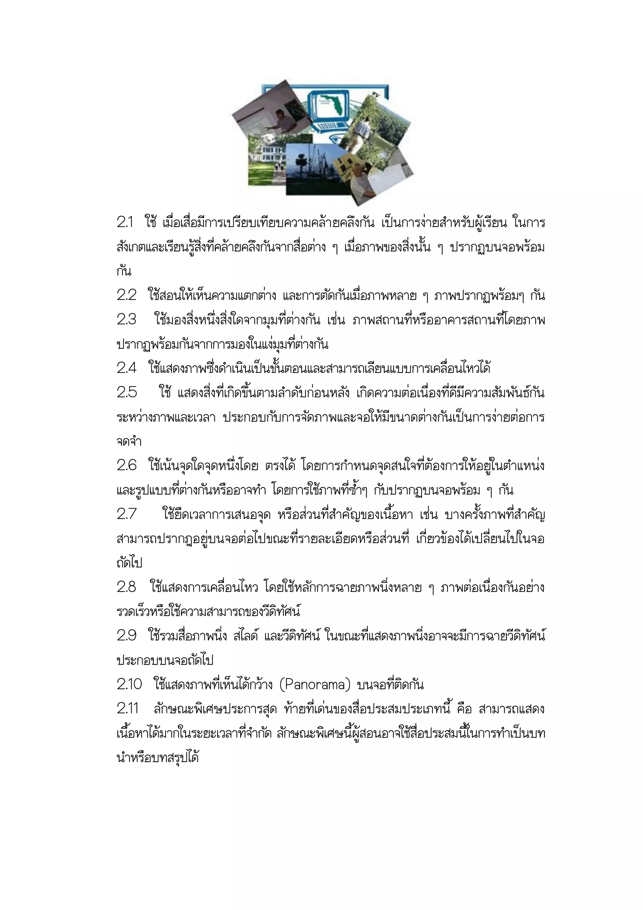 2.1 ใช้ เมื่อเสื่อมีการเปรียบเทียบความคล้า ยคลึงกัน เป็นการง่ายสาหรับผู้เรียน ในการ
สังเกตและเรียนรู้สิ่งที่คล้ายคลึงกันจากสื่อต่าง ๆ เมื่อภาพของสิ่งนั้น ๆ ปรากฏบนจอพร้อม
กัน
2.2 ใช้สอนให้เห็นความแตกต่าง และการตัดกันเมื่อภาพหลาย ๆ ภาพปรากฏพร้อมๆ กัน
2.3 ใช้มองสิ่งหนึ่งสิ่งใดจากมุมที่ต่างกัน เช่น ภาพสถานที่หรืออาคารสถานที่โดยภาพ
ปรากฏพร้อมกันจากการมองในแง่มุมที่ต่างกัน
2.4 ใช้แสดงภาพซึ่งดาเนินเป็นขั้นตอนและสามารถเลียนแบบการเคลื่อนไหวได้
2.5 ใช้ แสดงสิ่งที่เกิดขึ้นตามลาดับก่อนหลัง เกิดความต่อเนื่องที่ดีมีความสัมพันธ์กัน
ระหว่างภาพและเวลา ประกอบกับการจัดภาพและจอให้มีขนาดต่างกันเป็นการง่ายต่อการ
จดจา
2.6 ใช้เน้นจุดใดจุดหนึ่งโดย ตรงได้ โดยการกาหนดจุดสนใจที่ต้องการให้อยู่ในตาแหน่ง
และรูปแบบที่ต่างกันหรืออาจทา โดยการใช้ภาพที่ซ้าๆ กับปรากฏบนจอพร้อม ๆ กัน
2.7 ใช้ยืดเวลาการเสนอจุด หรือส่วนที่สาคั ญของเนื้อหา เช่น บางครั้งภาพที่สาคัญ
สามารถปรากฎอยู่บนจอต่อไปขณะที่รายละเอียดหรือส่วนที่ เกี่ยวข้องได้เปลี่ยนไปในจอ
ถัดไป
2.8 ใช้แสดงการเคลื่อนไหว โดยใช้หลักการฉายภาพนิ่งหลาย ๆ ภาพต่อเนื่องกันอย่าง
รวดเร็วหรือใช้ความสามารถของวีดิทัศน์
2.9 ใช้รวมสื่อภาพนิ่ง สไลด์ และวีดิทัศน์ ในขณะที่แสดงภาพนิ่งอาจจะมีการฉายวีดิทัศน์
ประกอบบนจอถัดไป
2.10 ใช้แสดงภาพที่เห็นได้กว้าง (Panorama) บนจอที่ติดกัน
2.11 ลักษณะพิเศษประการสุด ท้ายที่เด่นของสื่อประสมประเภทนี้ คือ สามารถแสดง
เนื้อหาได้มากในระยะเวลาที่จากัด ลักษณะพิเศษนี้ผู้สอนอาจใช้สื่อประสมนี้ในการทาเป็นบท
นาหรือบทสรุปได้
 