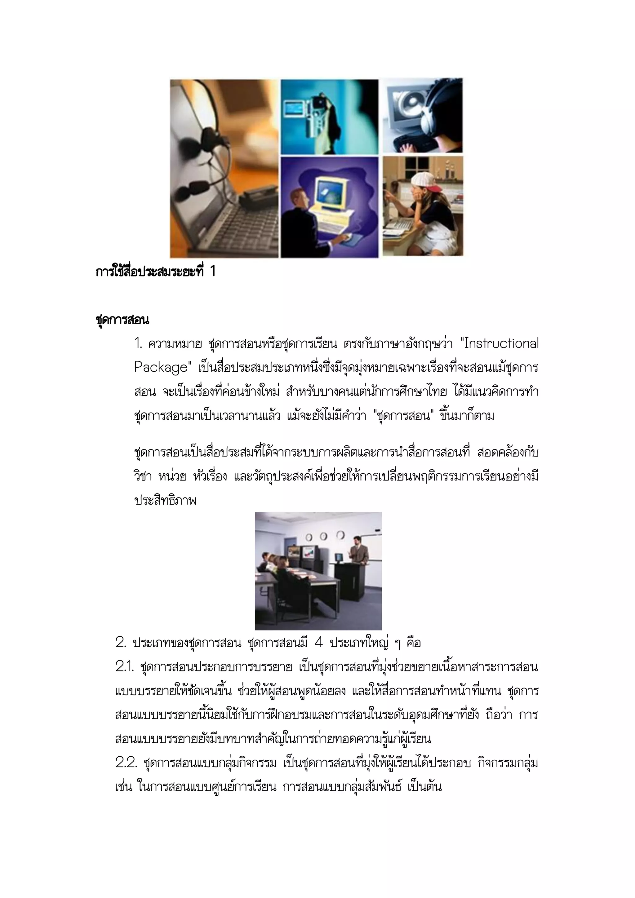 การใช้สอประสมระยะที่ 1
       ื่

ชุดการสอน
       1. ความหมาย ชุดการสอนหรือชุดการเรียน ตรงกับภาษาอังกฤษว่า "Instructional
       Package" เป็นสื่อประสมประเภทหนึ่งซึ่งมีจุดมุ่งหมายเฉพาะเรื่องที่จะสอนแม้ชุดการ
       สอน จะเป็นเรื่องที่ค่อนข้างใหม่ สาหรับบางคนแต่นักการศึกษาไทย ได้มีแนวคิดการทา
       ชุดการสอนมาเป็นเวลานานแล้ว แม้จะยังไม่มีคาว่า "ชุดการสอน" ขึ้นมาก็ตาม
       ชุดการสอนเป็นสื่อประสมที่ได้จากระบบการผลิตและการนาสื่อการสอนที่ สอดคล้องกับ
       วิชา หน่วย หัวเรื่อง และวัตถุประสงค์เพื่อช่วยให้การเปลี่ยนพฤติกรรมการเรียนอย่างมี
       ประสิทธิภาพ




   2. ประเภทของชุดการสอน ชุดการสอนมี 4 ประเภทใหญ่ ๆ คือ
   2.1. ชุดการสอนประกอบการบรรยาย เป็นชุดการสอนที่มุ่งช่วยขยายเนื้อหาสาระการสอน
   แบบบรรยายให้ชัดเจนขึ้น ช่วยให้ผู้สอนพูดน้อยลง และให้สื่อการสอนทาหน้า ที่แทน ชุดการ
   สอนแบบบรรยายนี้นิยมใช้กับการฝึกอบรมและการสอนในระดับอุดมศึกษาที่ยัง ถือว่า การ
   สอนแบบบรรยายยังมีบทบาทสาคัญในการถ่ายทอดความรู้แก่ผู้เรียน
   2.2. ชุดการสอนแบบกลุ่มกิจกรรม เป็นชุดการสอนที่มุ่งให้ผู้เรียนได้ประกอบ กิจกรรมกลุ่ม
   เช่น ในการสอนแบบศูนย์การเรียน การสอนแบบกลุ่มสัมพันธ์ เป็นต้น
 