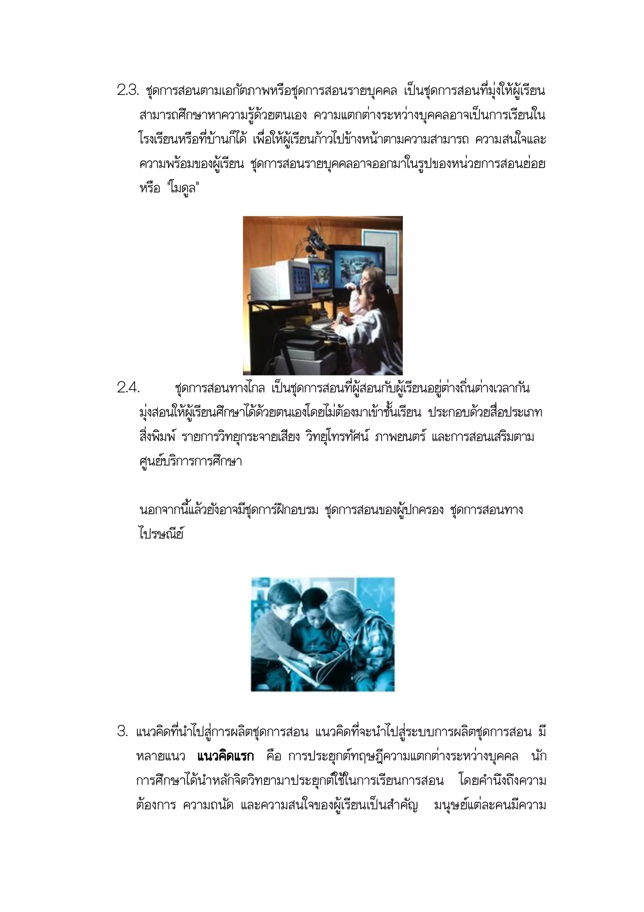 2.3. ชุดการสอนตามเอกัตภาพหรือชุดการสอนรายบุคคล เป็นชุดการสอนที่มุ่งให้ผู้เรียน
    สามารถศึกษาหาความรู้ด้วยตนเอง ความแตกต่างระหว่างบุคคลอาจเป็นการเรียนใน
    โรงเรียนหรือที่บ้านก็ได้ เพื่อให้ผู้เรียนก้าวไปข้างหน้าตามความสามารถ ความสนใจและ
    ความพร้อมของผู้เรียน ชุดการสอนรายบุคคลอาจออกมาในรูปของหน่วยการสอนย่อย
    หรือ "โมดูล"




2.4.         ชุดการสอนทางไกล เป็นชุดการสอนที่ผู้สอนกับผู้เรียนอยู่ต่างถิ่นต่างเวลากัน
    มุ่งสอนให้ผเู้ รียนศึกษาได้ด้วยตนเองโดยไม่ต้องมาเข้าชันเรียน ประกอบด้วยสื่อประเภท
                                                          ้
    สิ่งพิมพ์ รายการวิทยุกระจายเสียง วิทยุโทรทัศน์ ภาพยนตร์ และการสอนเสริมตาม
    ศูนย์บริการการศึกษา

    นอกจากนี้แล้วยังอาจมีชุดการฝึกอบรม ชุดการสอนของผูปกครอง ชุดการสอนทาง
                                                     ้
    ไปรษณีย์




3. แนวคิดที่นาไปสู่การผลิตชุดการสอน แนวคิดที่จะนาไปสู่ระบบการผลิตชุดการสอน มี
   หลายแนว แนวคิดแรก คือ การประยุกต์ทฤษฎีความแตกต่างระหว่างบุคคล นัก
   การศึกษาได้นาหลักจิตวิทยามาประยุกต์ใช้ในการเรียนการสอน โดยคานึงถึงความ
   ต้องการ ความถนัด และความสนใจของผู้เรียนเป็นสาคัญ มนุษ ย์แต่ละคนมีความ
 