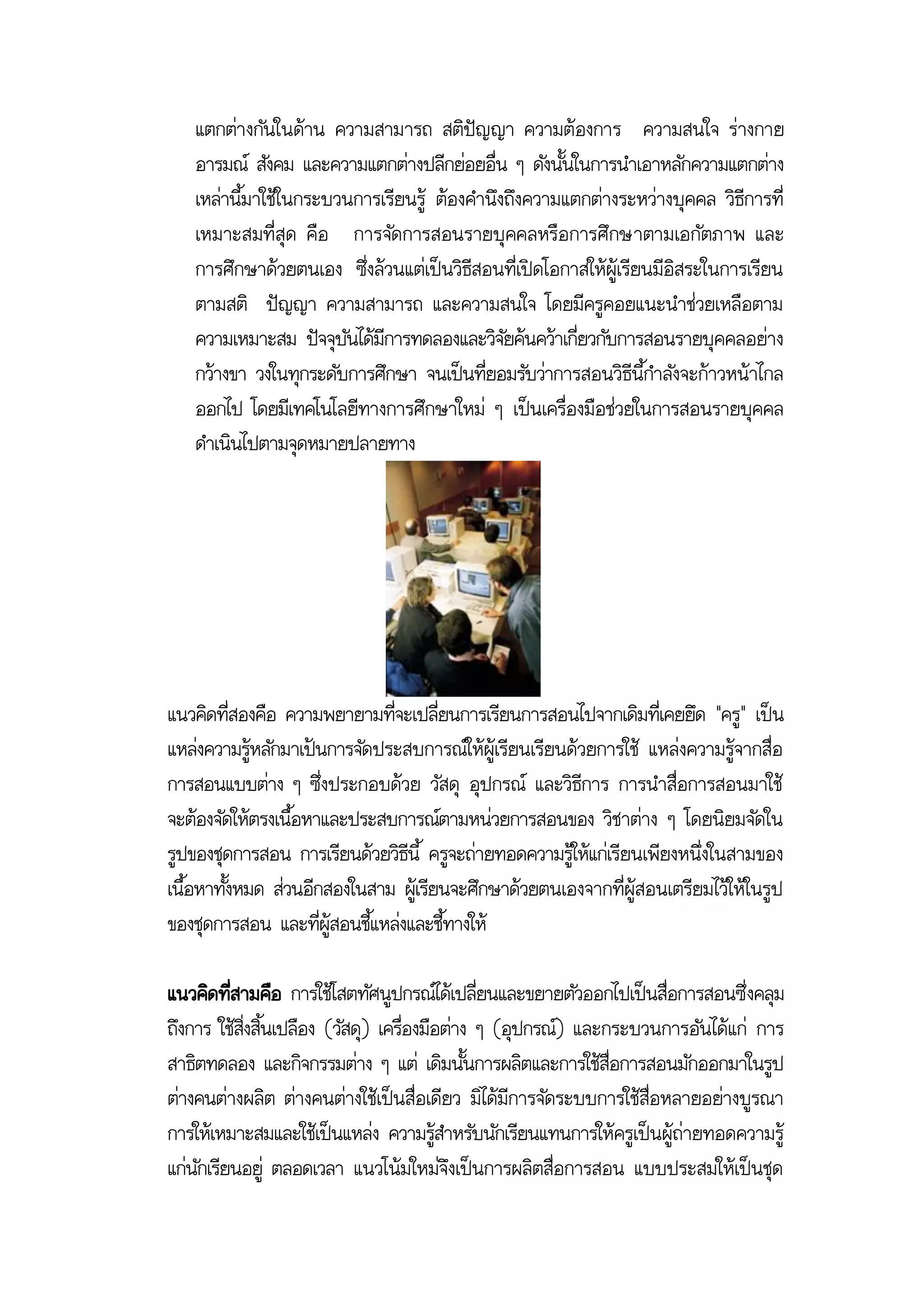 แตกต่างกันในด้าน ความสามารถ สติปัญญา ความต้องการ ความสนใจ ร่างกาย
   อารมณ์ สังคม และความแตกต่างปลีกย่อยอื่น ๆ ดังนั้นในการนาเอาหลักความแตกต่าง
   เหล่านี้มาใช้ในกระบวนการเรียนรู้ ต้องคานึงถึงความแตกต่างระหว่างบุคคล วิธีการที่
   เหมาะสมที่สุด คือ การจัด การสอนรายบุคคลหรือ การศึกษาตามเอกัตภาพ และ
   การศึกษาด้วยตนเอง ซึ่งล้วนแต่เป็นวิธีสอนที่เปิดโอกาสให้ผู้เรียนมีอิสระในการเรียน
   ตามสติ ปัญญา ความสามารถ และความสนใจ โดยมีครูคอยแนะนาช่วยเหลือตาม
   ความเหมาะสม ปัจจุบันได้มีการทดลองและวิจัยค้นคว้าเกี่ยวกับการสอนรายบุคคลอย่าง
   กว้างขา วงในทุกระดับการศึกษา จนเป็นที่ยอมรับว่าการสอนวิธีนี้กาลังจะก้าวหน้าไกล
   ออกไป โดยมีเทคโนโลยีทางการศึกษาใหม่ ๆ เป็นเครื่องมือช่วยในการสอนรายบุคคล
   ดาเนินไปตามจุดหมายปลายทาง




แนวคิดที่สองคือ ความพยายามที่จะเปลี่ยนการเรียนการสอนไปจากเดิมที่เคยยึด "ครู" เป็น
แหล่งความรู้หลักมาเป้นการจัดประสบการณ์ให้ผู้เรียนเรียนด้วยการใช้ แหล่งความรู้จากสื่อ
การสอนแบบต่าง ๆ ซึ่งประกอบด้วย วัสดุ อุปกรณ์ และวิธีการ การนาสื่อการสอนมาใช้
จะต้องจัดให้ตรงเนื้อหาและประสบการณ์ตามหน่วยการสอนของ วิชาต่าง ๆ โดยนิยมจัดใน
รูปของชุดการสอน การเรียนด้วยวิธีนี้ ครูจะถ่ายทอดความรู้ให้แก่เรียนเพียงหนึ่งในสามของ
เนื้อหาทั้งหมด ส่วนอีกสองในสาม ผู้เรียนจะศึกษาด้วยตนเองจากที่ผู้สอนเตรียมไว้ให้ในรูป
ของชุดการสอน และที่ผู้สอนชี้แหล่งและชี้ทางให้

แนวคิดที่สามคือ การใช้โสตทัศนูปกรณ์ได้เปลี่ยนและขยายตัวออกไปเป็นสื่อการสอนซึ่งคลุม
ถึงการ ใช้สิ่งสิ้นเปลือง (วัสดุ) เครื่องมือต่าง ๆ (อุปกรณ์) และกระบวนการอันได้แก่ การ
สาธิตทดลอง และกิจกรรมต่าง ๆ แต่ เดิมนั้นการผลิตและการใช้สื่อการสอนมักออกมาในรูป
ต่างคนต่างผลิต ต่างคนต่างใช้เป็นสื่อเดียว มิได้มีการจัดระบบการใช้สื่อหลายอย่างบูรณา
การให้เหมาะสมและใช้เป็นแหล่ง ความรู้สาหรับนักเรียนแทนการให้ครูเป็นผู้ถ่ายทอดความรู้
แก่นักเรียนอยู่ ตลอดเวลา แนวโน้มใหม่จึงเป็นการผลิตสื่อการสอน แบบประสมให้เป็นชุด
 