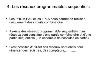 4. Les réseaux programmables sequentiels
• Les PROM,PAL et les FPLA nous permet de réaliser
uniquement des circuits combinatoire.
• Il existe des réseaux programmable sequentiels : ces
réseaux sont constitué d'une partie combinatoire et d'une
partie sequentiels ( un ensemble de bascules en sortie).
• C'est possible d'utiliser ces réseaux sequentils pour
résaliser des registres, des compteurs,..............
 