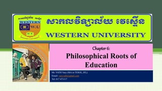Chapter 6:
Philosophical Roots of
Education
Mr. VATH Vary (MA in TESOL, IFL)
Email: varyvath@gmail.com
Tel: 017 471117
 