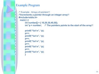 Example Program /* Example : Arrays of pointers*/ /*Increments a pointer through an integer array*/ #include<stdio.h> main( ) { int number[] = { 10,20,30,40,50}; int *p = number;  /* The pointers points to the start of the array*/ printf(“%d \n”, *p); p++; printf(“%d \n”, *p); p++; printf(“%d \n”, *p); p++; printf(“%d \n”, *p); p++; printf(“%d \n”, *p); } 