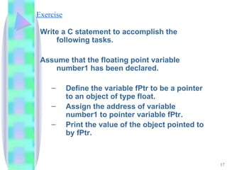 Exercise Write a C statement to accomplish the following tasks. Assume that the floating point variable number1 has been declared. Define the variable fPtr to be a pointer to an object of type float. Assign the address of variable number1 to pointer variable fPtr. Print the value of the object pointed to by fPtr. 