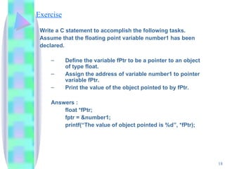 Exercise Write a C statement to accomplish the following tasks. Assume that the floating point variable number1 has been  declared. Define the variable fPtr to be a pointer to an object of type float. Assign the address of variable number1 to pointer variable fPtr. Print the value of the object pointed to by fPtr. Answers : float *fPtr; fptr = &number1; printf(“The value of object pointed is %d”, *fPtr); 