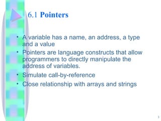 6.1  Pointers A variable has a name, an address, a type and a value Pointers are language constructs that allow programmers to directly manipulate the address of variables. Simulate call-by-reference Close relationship with arrays and strings 