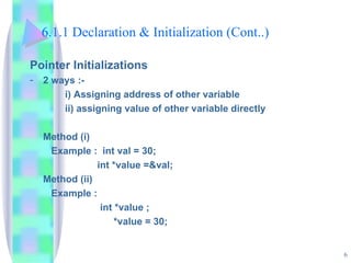 6.1.1 Declaration & Initialization (Cont..) Pointer Initializations 2 ways :- i) Assigning address of other variable ii) assigning value of other variable directly Method (i)   Example :  int val = 30;   int *value =&val; Method (ii)   Example : int *value ;   *value = 30; 