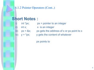 6.1.2 Pointer Operators (Cont..) Short Notes : i) int *px;  px = pointer to an integer  ii)  int x;   x  is an integer iii) px = &x;  px gets the address of x or px point to x iv)  y = *px;  y gets the content of whatever    px points to 