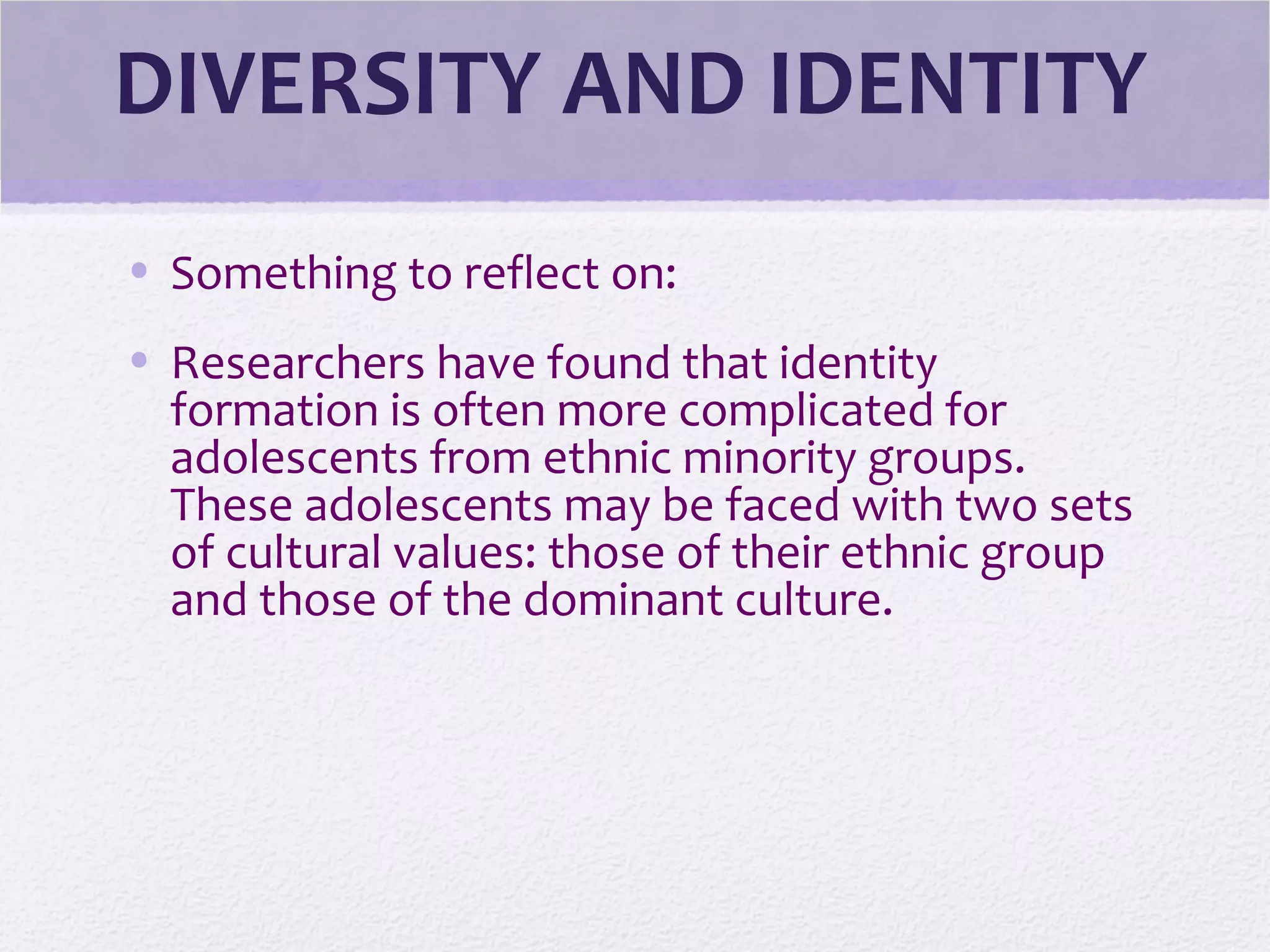 DIVERSITY AND IDENTITY
• Something to reflect on:
• Researchers have found that identity
formation is often more complicated for
adolescents from ethnic minority groups.
These adolescents may be faced with two sets
of cultural values: those of their ethnic group
and those of the dominant culture.
 