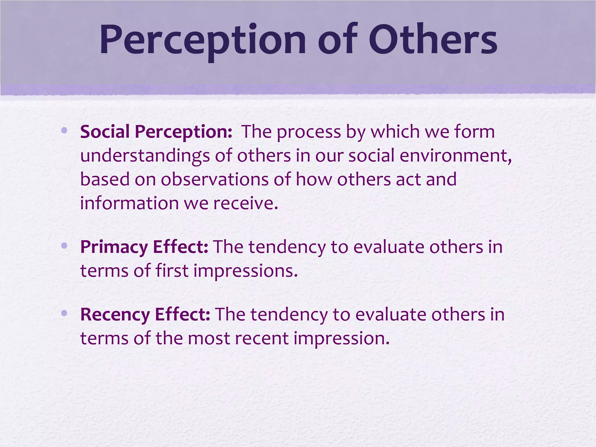 Perception of Others
• Social Perception: The process by which we form
understandings of others in our social environment,
based on observations of how others act and
information we receive.
• Primacy Effect: The tendency to evaluate others in
terms of first impressions.
• Recency Effect: The tendency to evaluate others in
terms of the most recent impression.
 