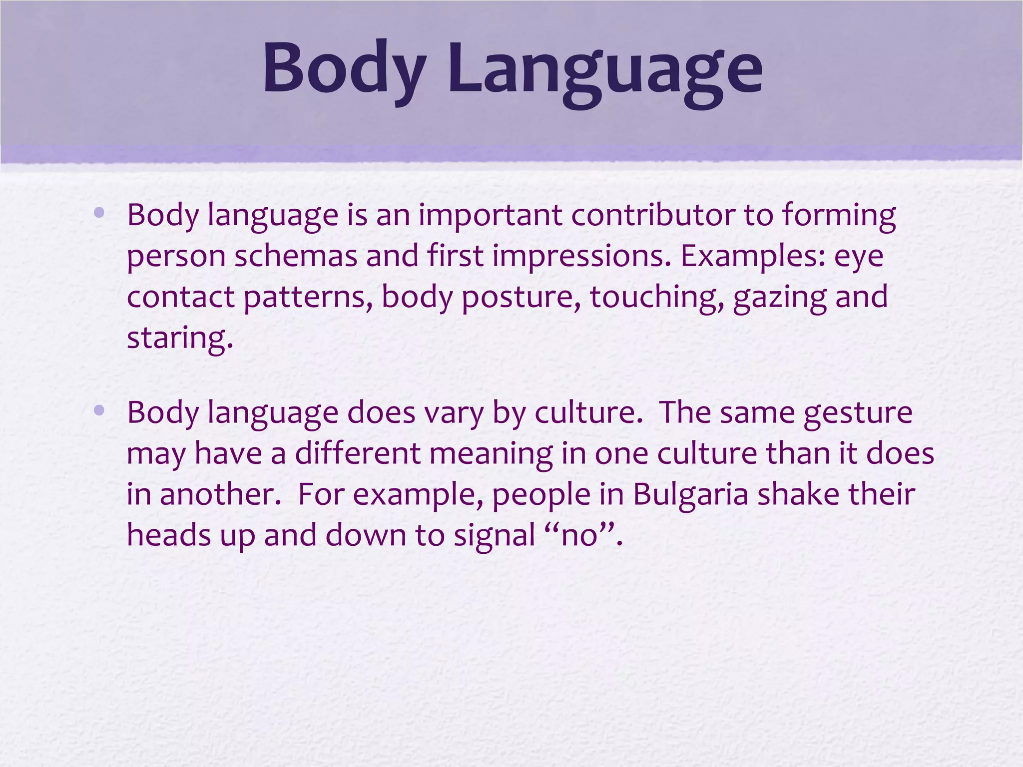 Body Language
• Body language is an important contributor to forming
person schemas and first impressions. Examples: eye
contact patterns, body posture, touching, gazing and
staring.
• Body language does vary by culture. The same gesture
may have a different meaning in one culture than it does
in another. For example, people in Bulgaria shake their
heads up and down to signal “no”.
 