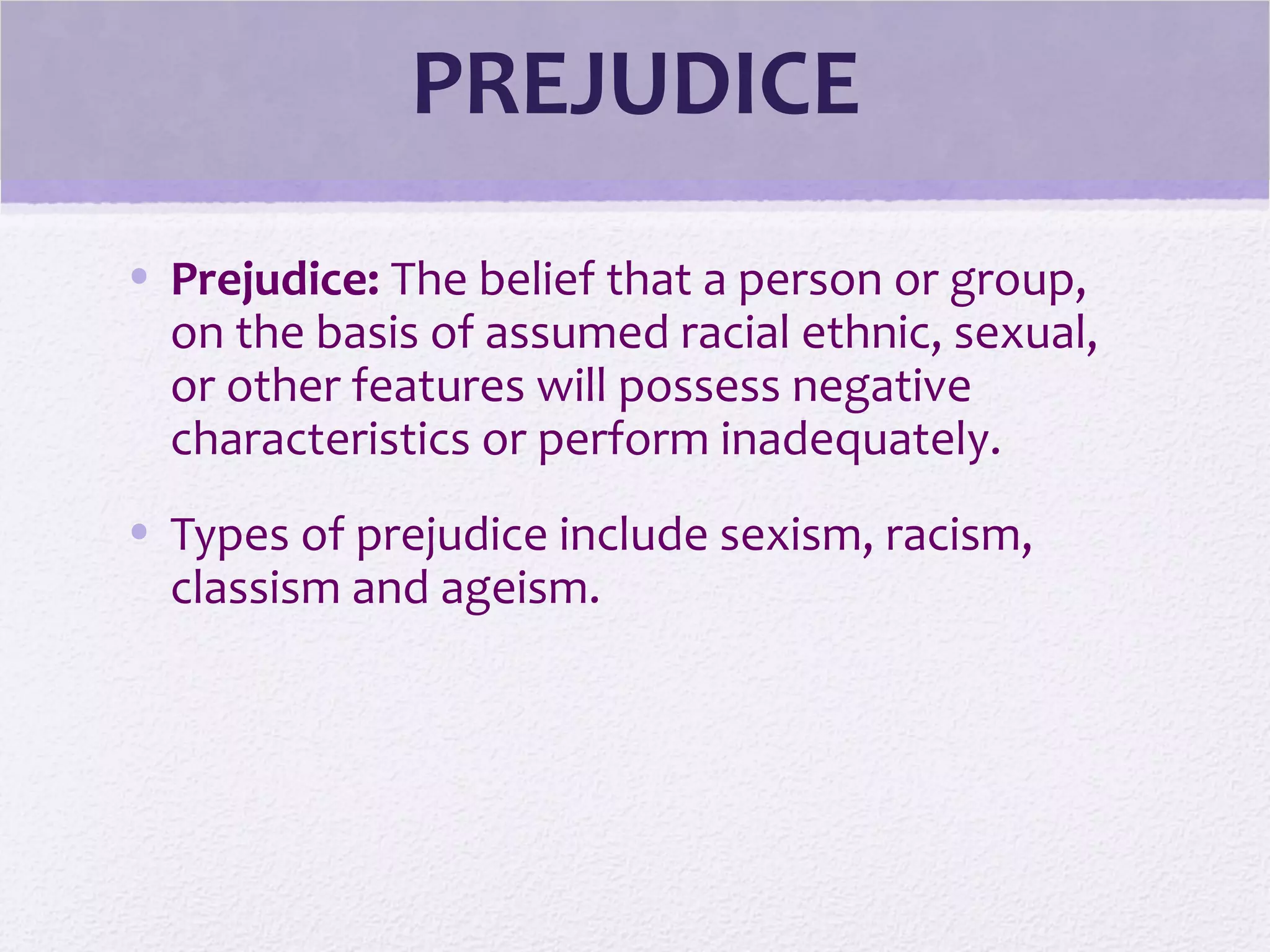 PREJUDICE
• Prejudice: The belief that a person or group,
on the basis of assumed racial ethnic, sexual,
or other features will possess negative
characteristics or perform inadequately.
• Types of prejudice include sexism, racism,
classism and ageism.
 