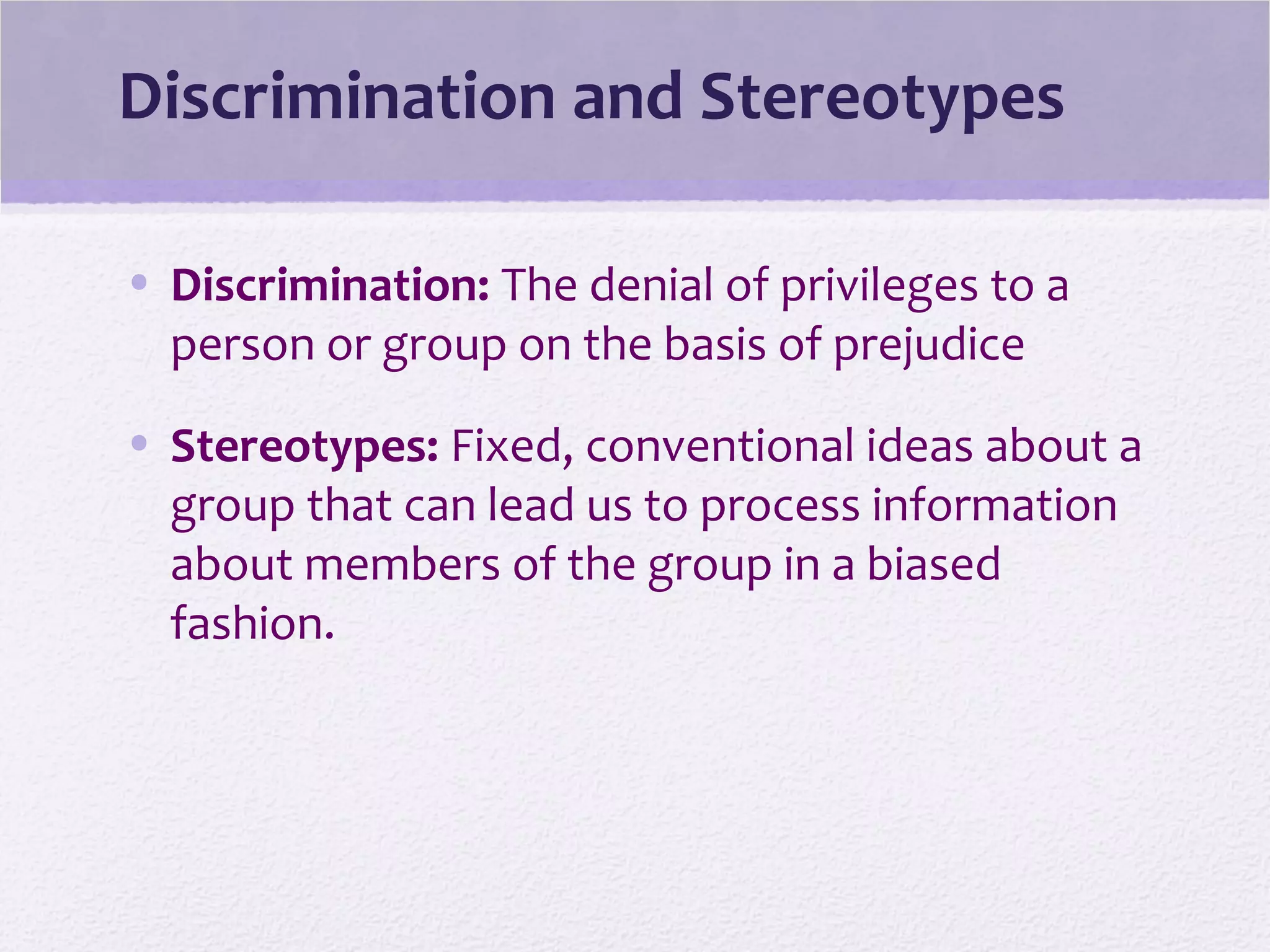 Discrimination and Stereotypes
• Discrimination: The denial of privileges to a
person or group on the basis of prejudice
• Stereotypes: Fixed, conventional ideas about a
group that can lead us to process information
about members of the group in a biased
fashion.
 
