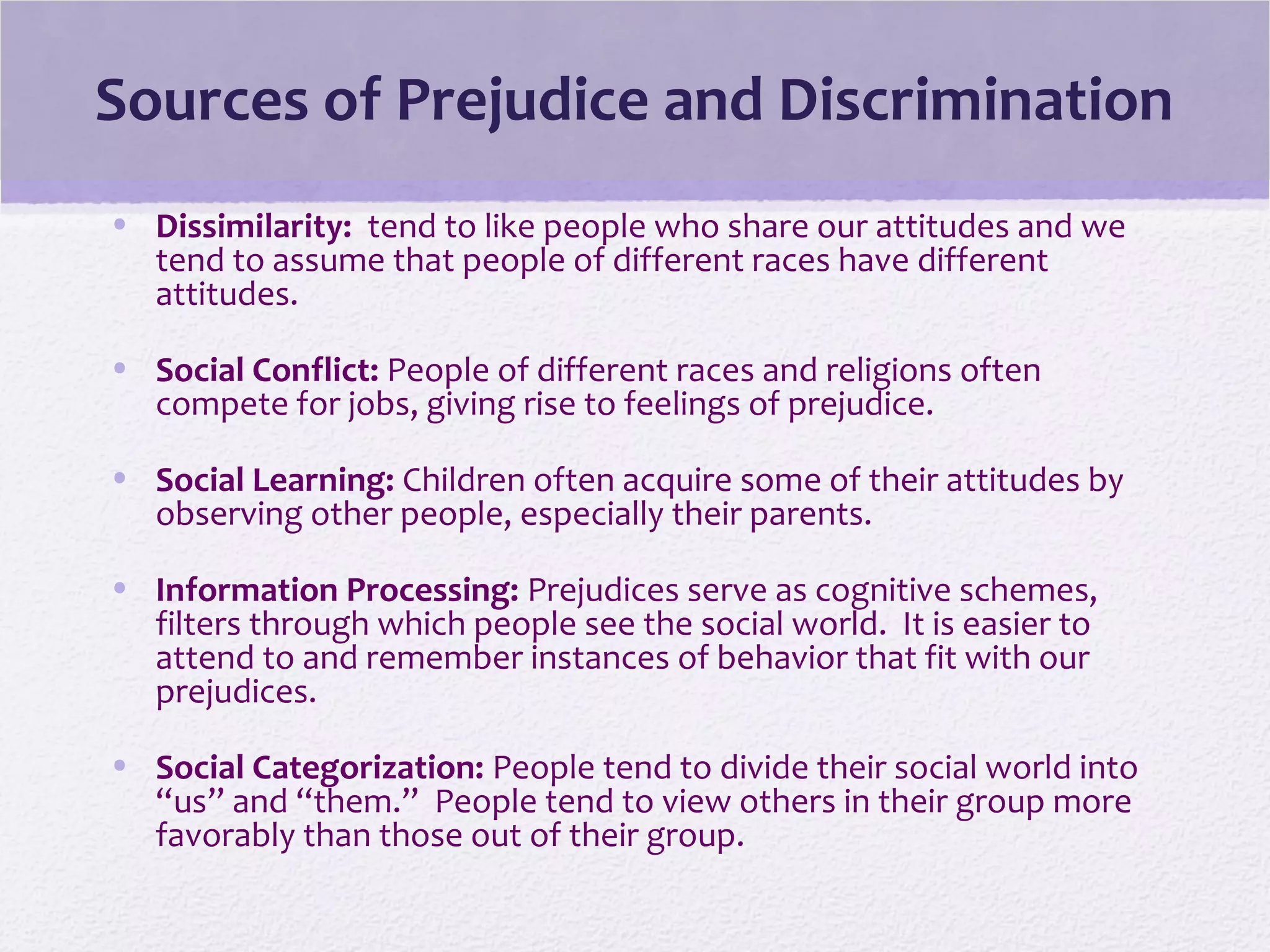 Sources of Prejudice and Discrimination
• Dissimilarity: tend to like people who share our attitudes and we
tend to assume that people of different races have different
attitudes.
• Social Conflict: People of different races and religions often
compete for jobs, giving rise to feelings of prejudice.
• Social Learning: Children often acquire some of their attitudes by
observing other people, especially their parents.
• Information Processing: Prejudices serve as cognitive schemes,
filters through which people see the social world. It is easier to
attend to and remember instances of behavior that fit with our
prejudices.
• Social Categorization: People tend to divide their social world into
“us” and “them.” People tend to view others in their group more
favorably than those out of their group.
 