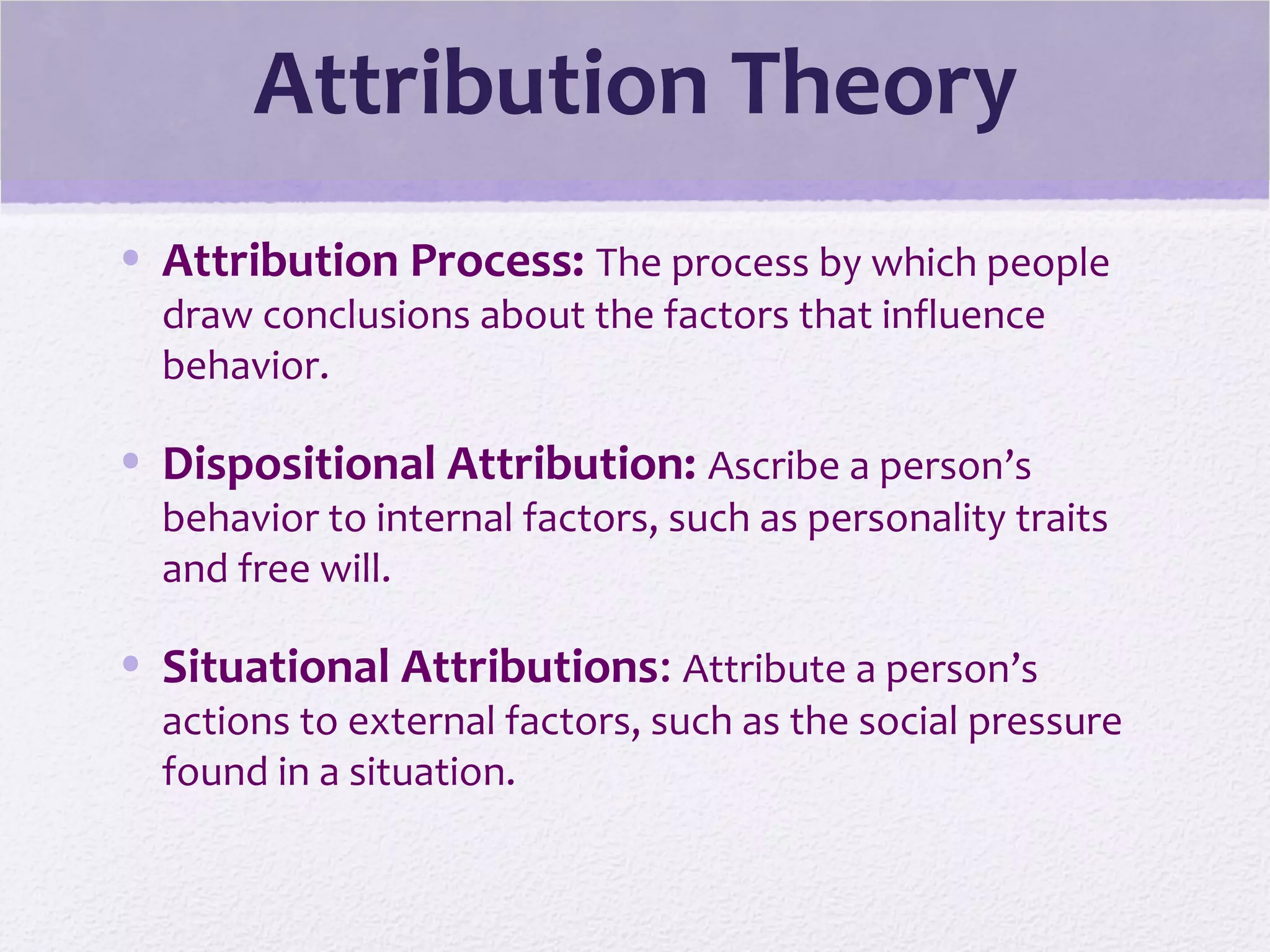 Attribution Theory
• Attribution Process: The process by which people
draw conclusions about the factors that influence
behavior.
• Dispositional Attribution: Ascribe a person’s
behavior to internal factors, such as personality traits
and free will.
• Situational Attributions: Attribute a person’s
actions to external factors, such as the social pressure
found in a situation.
 