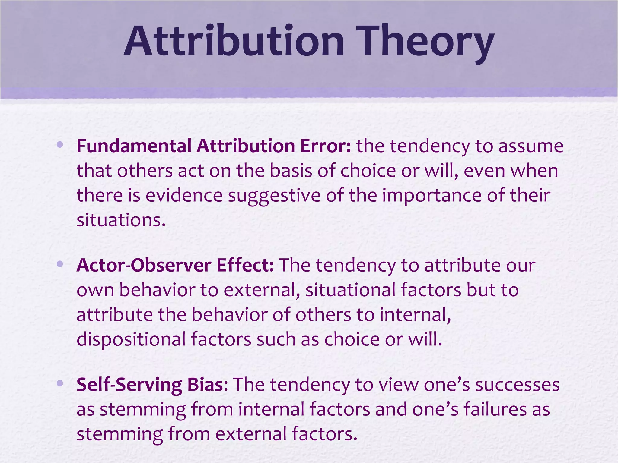 Attribution Theory
• Fundamental Attribution Error: the tendency to assume
that others act on the basis of choice or will, even when
there is evidence suggestive of the importance of their
situations.
• Actor-Observer Effect: The tendency to attribute our
own behavior to external, situational factors but to
attribute the behavior of others to internal,
dispositional factors such as choice or will.
• Self-Serving Bias: The tendency to view one’s successes
as stemming from internal factors and one’s failures as
stemming from external factors.
 