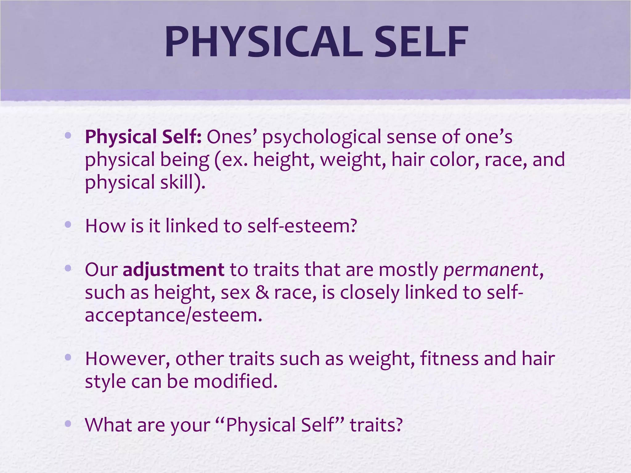 PHYSICAL SELF
• Physical Self: Ones’ psychological sense of one’s
physical being (ex. height, weight, hair color, race, and
physical skill).
• How is it linked to self-esteem?
• Our adjustment to traits that are mostly permanent,
such as height, sex & race, is closely linked to self-
acceptance/esteem.
• However, other traits such as weight, fitness and hair
style can be modified.
• What are your “Physical Self” traits?
 