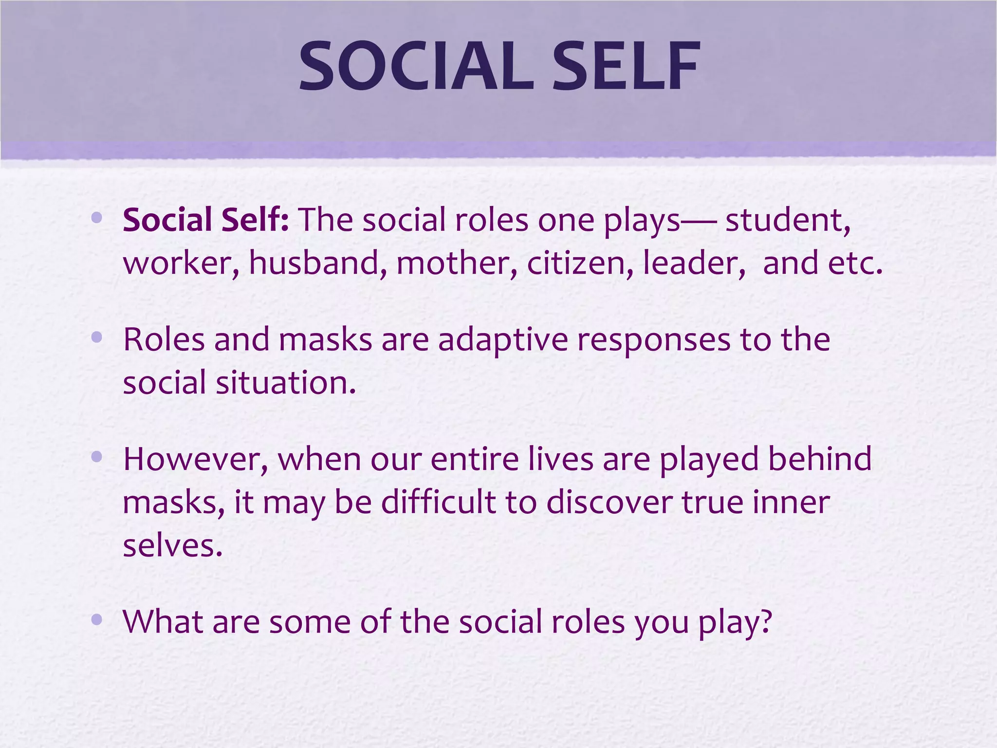 SOCIAL SELF
• Social Self: The social roles one plays— student,
worker, husband, mother, citizen, leader, and etc.
• Roles and masks are adaptive responses to the
social situation.
• However, when our entire lives are played behind
masks, it may be difficult to discover true inner
selves.
• What are some of the social roles you play?
 