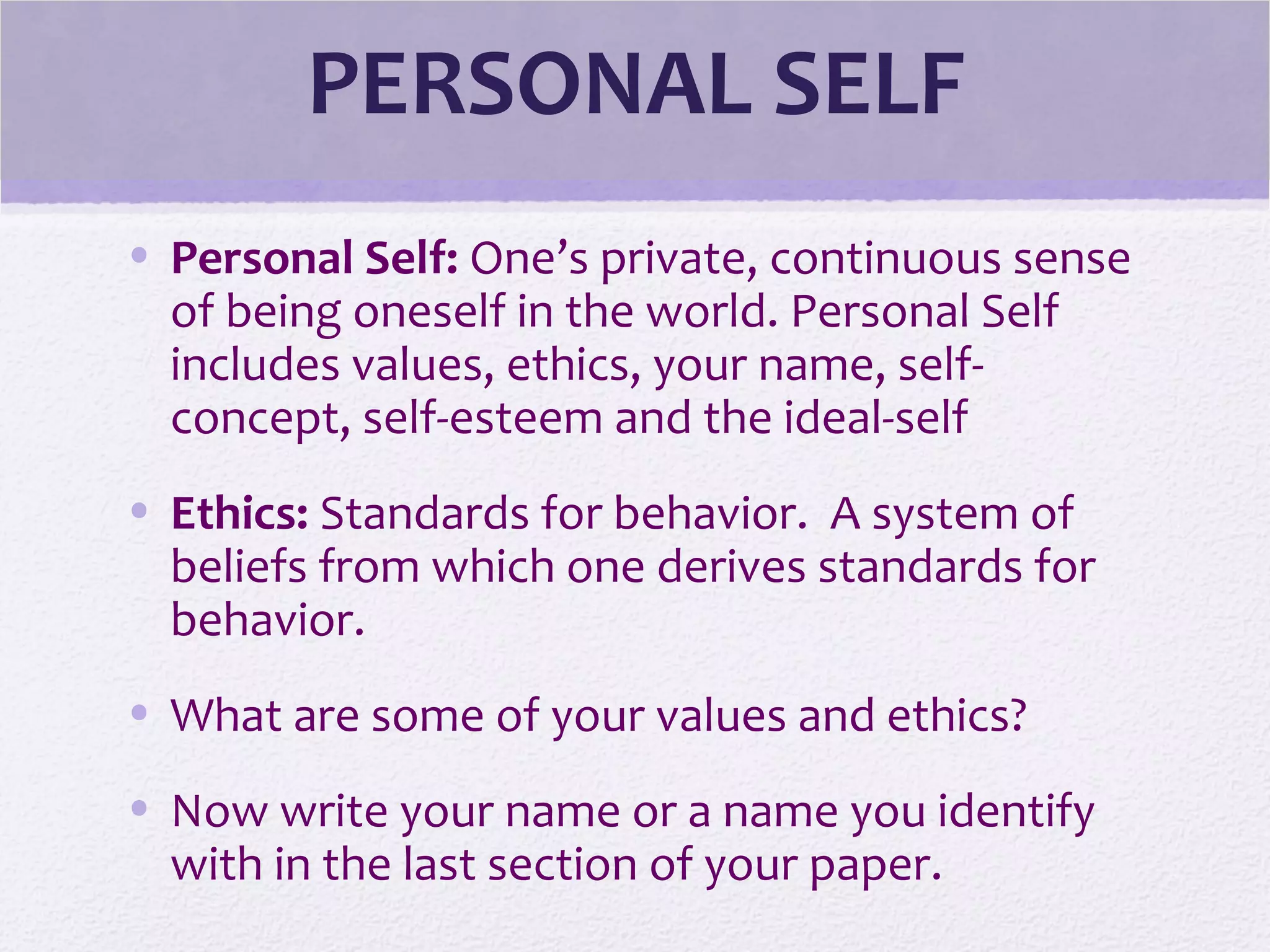 PERSONAL SELF
• Personal Self: One’s private, continuous sense
of being oneself in the world. Personal Self
includes values, ethics, your name, self-
concept, self-esteem and the ideal-self
• Ethics: Standards for behavior. A system of
beliefs from which one derives standards for
behavior.
• What are some of your values and ethics?
• Now write your name or a name you identify
with in the last section of your paper.
 