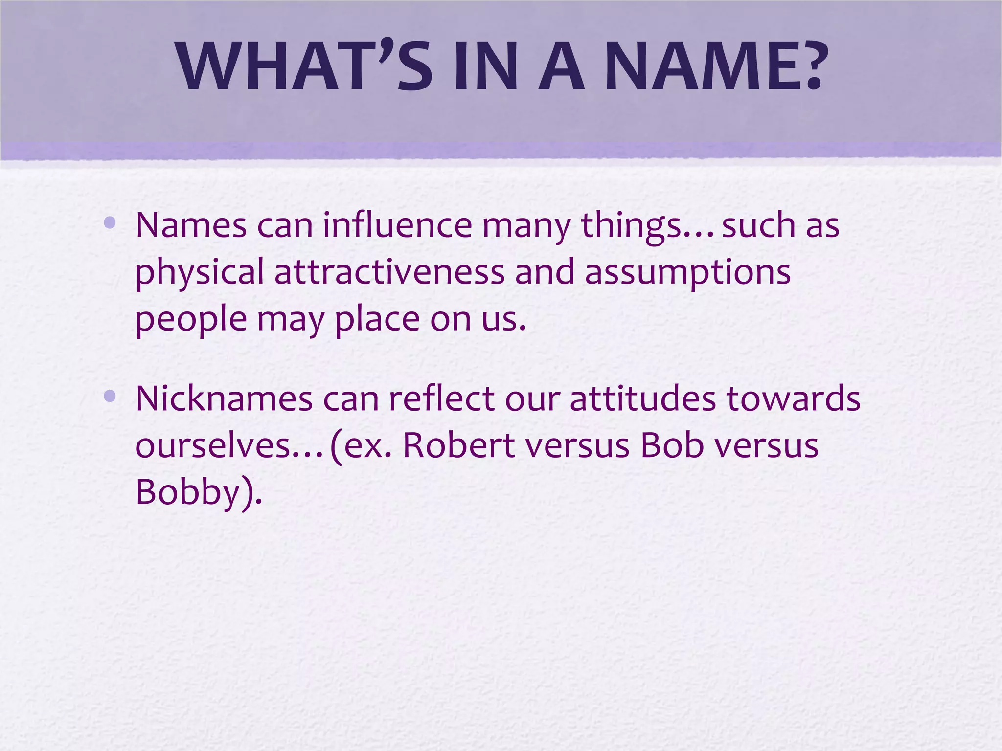 WHAT’S IN A NAME?
• Names can influence many things…such as
physical attractiveness and assumptions
people may place on us.
• Nicknames can reflect our attitudes towards
ourselves…(ex. Robert versus Bob versus
Bobby).
 