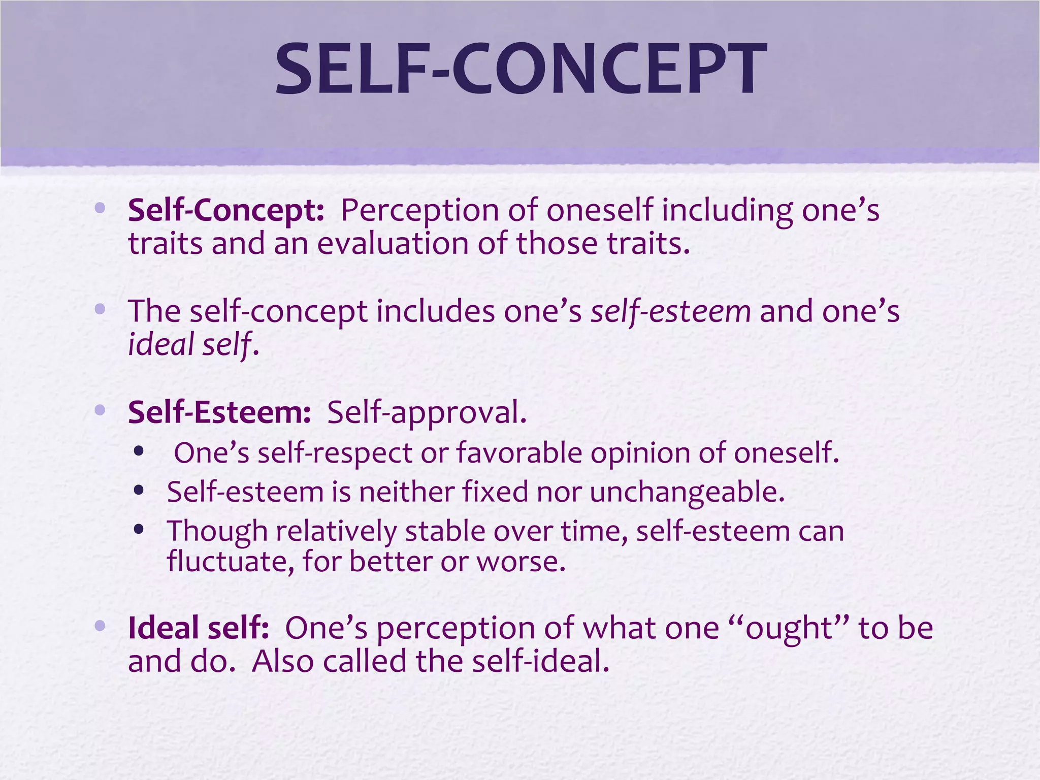 SELF-CONCEPT
• Self-Concept: Perception of oneself including one’s
traits and an evaluation of those traits.
• The self-concept includes one’s self-esteem and one’s
ideal self.
• Self-Esteem: Self-approval.
• One’s self-respect or favorable opinion of oneself.
• Self-esteem is neither fixed nor unchangeable.
• Though relatively stable over time, self-esteem can
fluctuate, for better or worse.
• Ideal self: One’s perception of what one “ought” to be
and do. Also called the self-ideal.
 