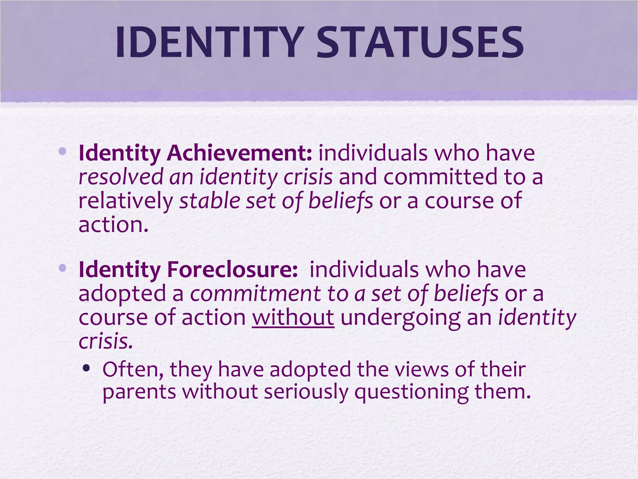 IDENTITY STATUSES
• Identity Achievement: individuals who have
resolved an identity crisis and committed to a
relatively stable set of beliefs or a course of
action.
• Identity Foreclosure: individuals who have
adopted a commitment to a set of beliefs or a
course of action without undergoing an identity
crisis.
• Often, they have adopted the views of their
parents without seriously questioning them.
 