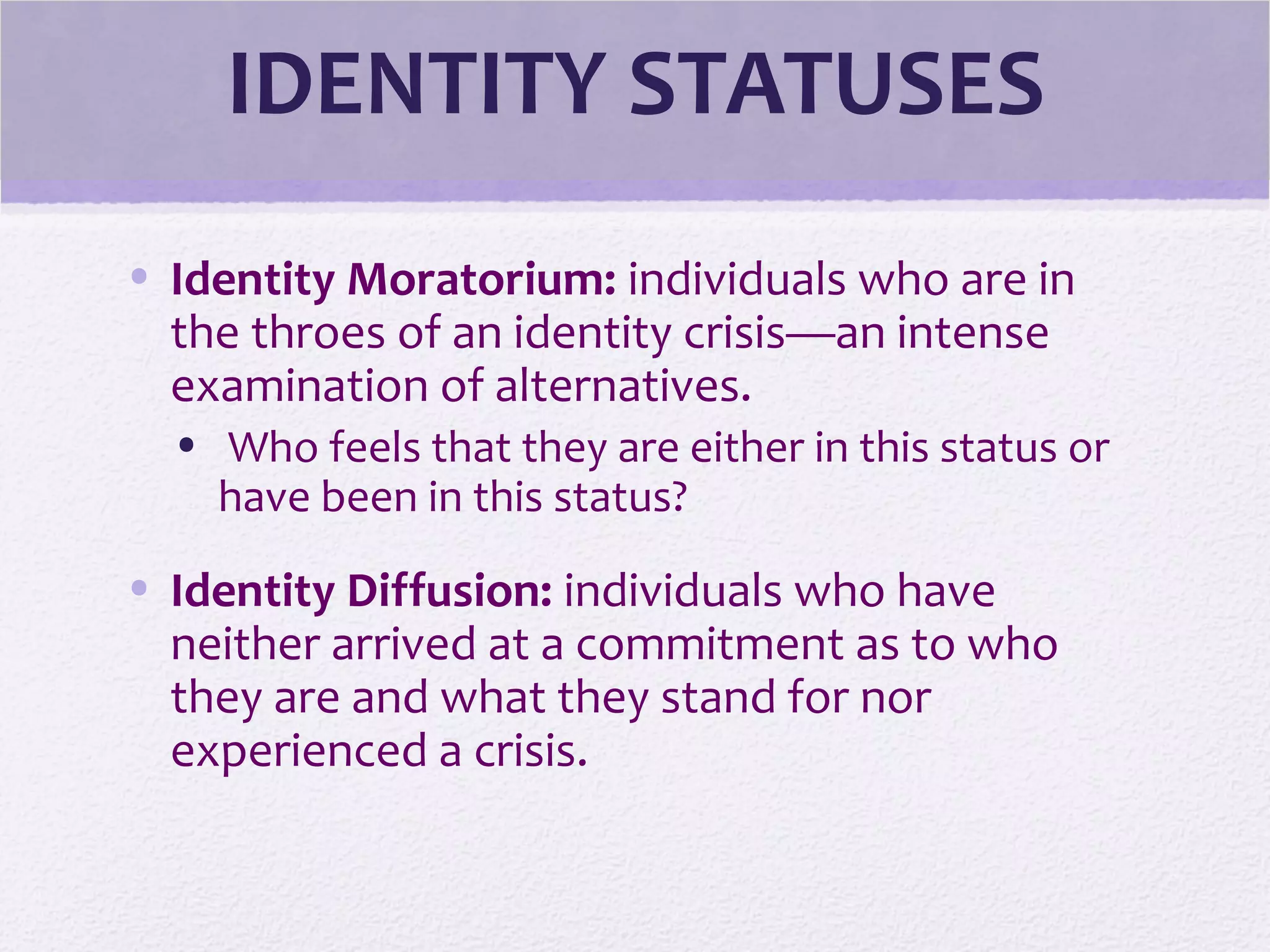 IDENTITY STATUSES
• Identity Moratorium: individuals who are in
the throes of an identity crisis—an intense
examination of alternatives.
• Who feels that they are either in this status or
have been in this status?
• Identity Diffusion: individuals who have
neither arrived at a commitment as to who
they are and what they stand for nor
experienced a crisis.
 
