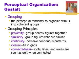 Perceptual Organization:
Gestalt
 Grouping
   the perceptual tendency to organize stimuli
    into coherent groups
 Grouping Principles
     proximity--group nearby figures together
     similarity--group figures that are similar
     continuity--perceive continuous patterns
     closure--fill in gaps
     connectedness--spots, lines, and areas are
      seen as unit when connected
 