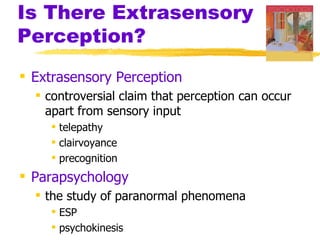 Is There Extrasensory
Perception?
 Extrasensory Perception
   controversial claim that perception can occur
    apart from sensory input
     telepathy
     clairvoyance
     precognition
 Parapsychology
   the study of paranormal phenomena
     ESP
     psychokinesis
 