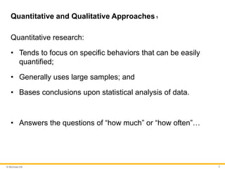 © McGraw Hill 2
Quantitative and Qualitative Approaches 1
Quantitative research:
• Tends to focus on specific behaviors that can be easily
quantified;
• Generally uses large samples; and
• Bases conclusions upon statistical analysis of data.
• Answers the questions of “how much” or “how often”…
 