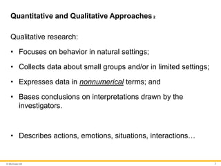 © McGraw Hill 3
Quantitative and Qualitative Approaches 2
Qualitative research:
• Focuses on behavior in natural settings;
• Collects data about small groups and/or in limited settings;
• Expresses data in nonnumerical terms; and
• Bases conclusions on interpretations drawn by the
investigators.
• Describes actions, emotions, situations, interactions…
 