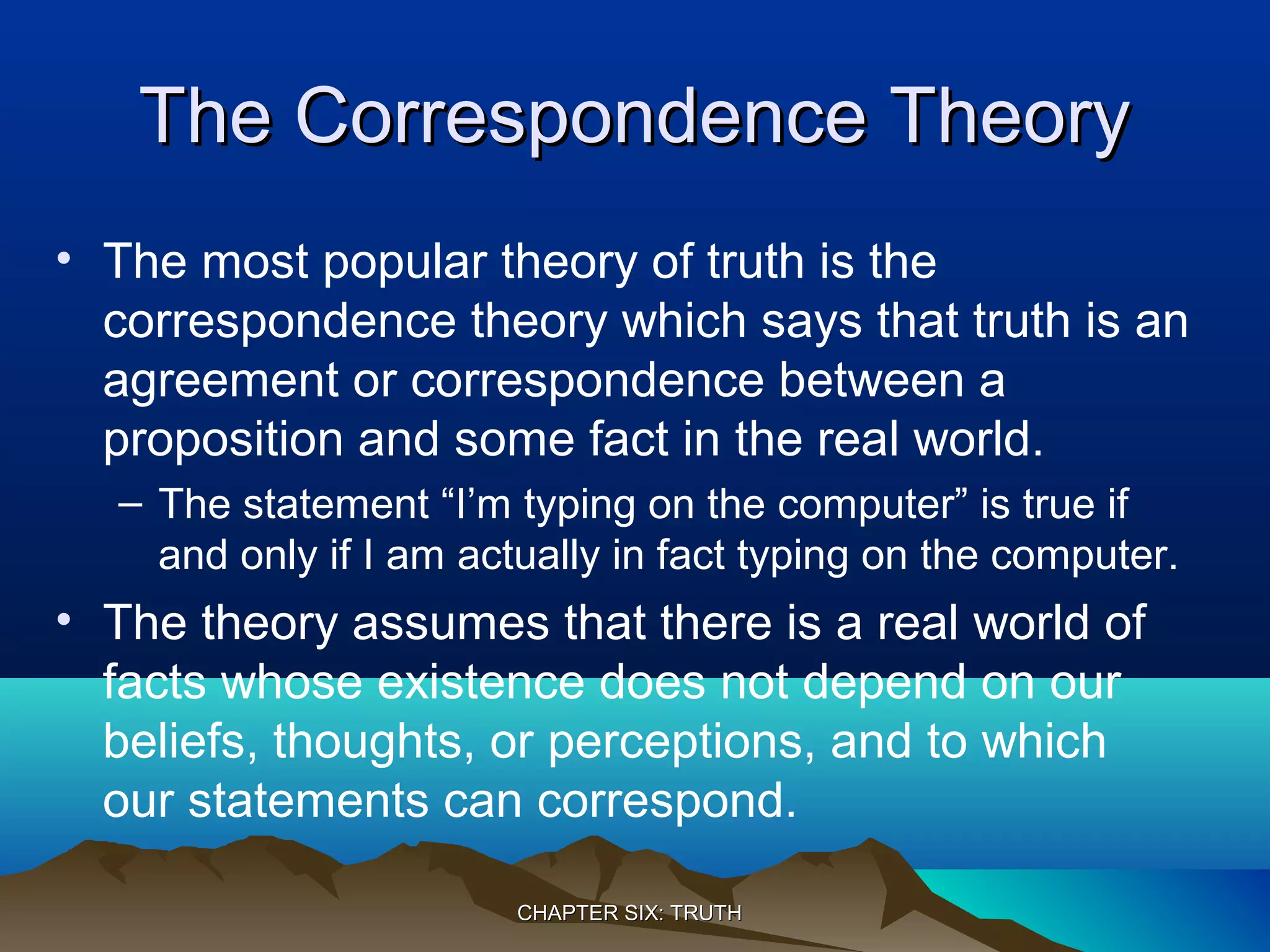 The Correspondence TheoryThe Correspondence Theory
• The most popular theory of truth is the
correspondence theory which says that truth is an
agreement or correspondence between a
proposition and some fact in the real world.
– The statement “I’m typing on the computer” is true if
and only if I am actually in fact typing on the computer.
• The theory assumes that there is a real world of
facts whose existence does not depend on our
beliefs, thoughts, or perceptions, and to which
our statements can correspond.
CHAPTER SIX: TRUTHCHAPTER SIX: TRUTH
 