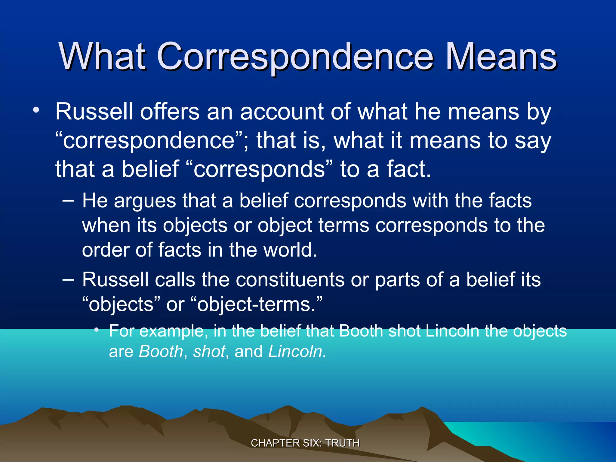 What Correspondence MeansWhat Correspondence Means
• Russell offers an account of what he means by
“correspondence”; that is, what it means to say
that a belief “corresponds” to a fact.
– He argues that a belief corresponds with the facts
when its objects or object terms corresponds to the
order of facts in the world.
– Russell calls the constituents or parts of a belief its
“objects” or “object-terms.”
• For example, in the belief that Booth shot Lincoln the objects
are Booth, shot, and Lincoln.
CHAPTER SIX: TRUTHCHAPTER SIX: TRUTH
 