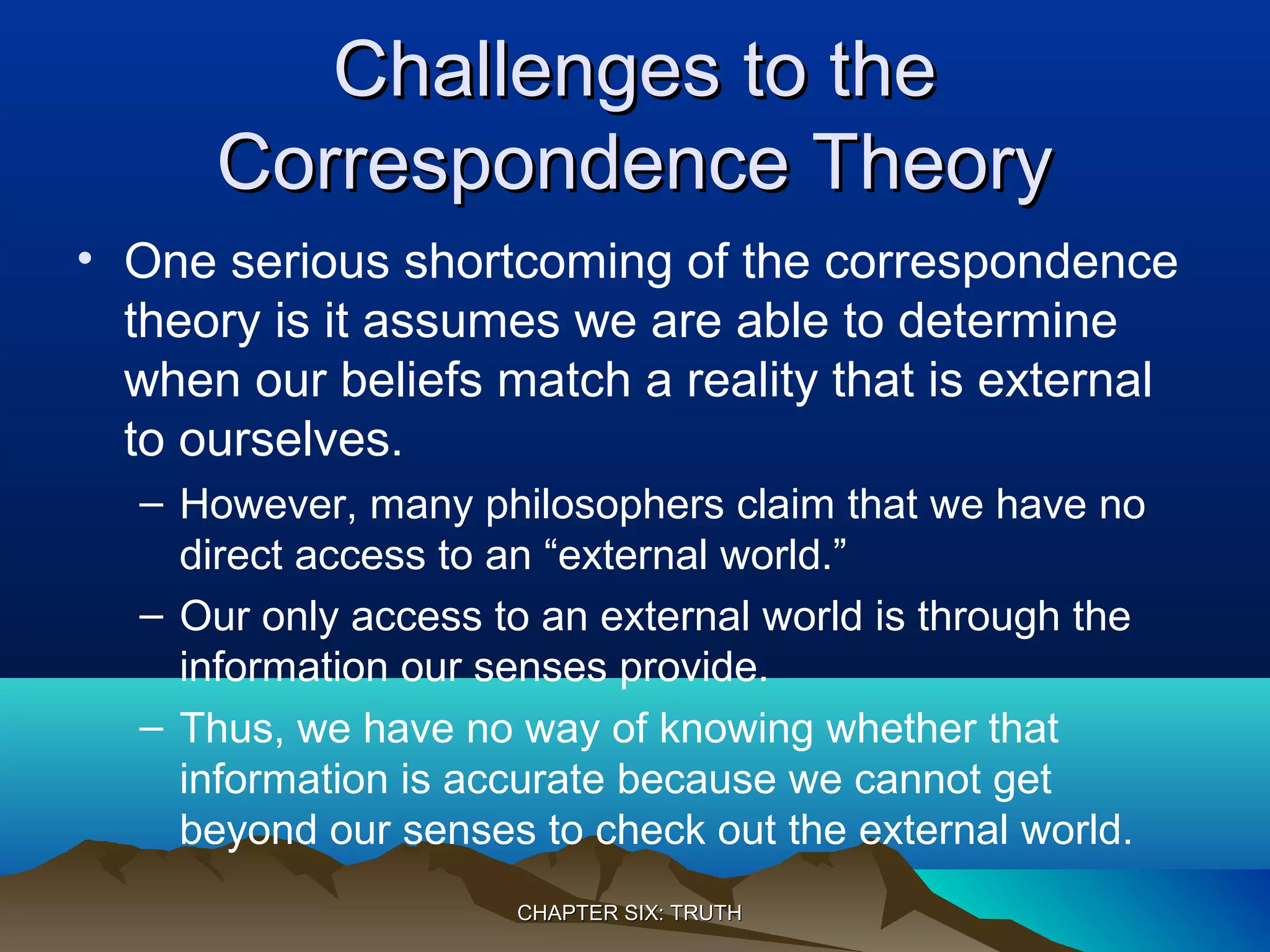 Challenges to theChallenges to the
Correspondence TheoryCorrespondence Theory
• One serious shortcoming of the correspondence
theory is it assumes we are able to determine
when our beliefs match a reality that is external
to ourselves.
– However, many philosophers claim that we have no
direct access to an “external world.”
– Our only access to an external world is through the
information our senses provide.
– Thus, we have no way of knowing whether that
information is accurate because we cannot get
beyond our senses to check out the external world.
CHAPTER SIX: TRUTHCHAPTER SIX: TRUTH
 