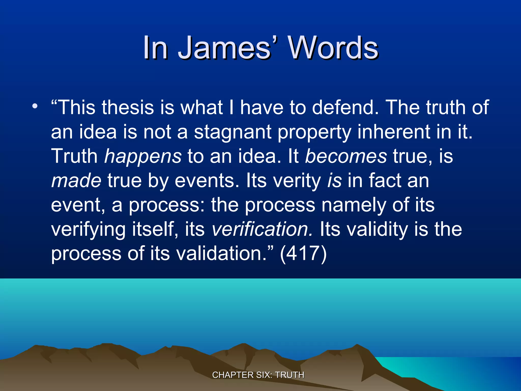 In James’ WordsIn James’ Words
• “This thesis is what I have to defend. The truth of
an idea is not a stagnant property inherent in it.
Truth happens to an idea. It becomes true, is
made true by events. Its verity is in fact an
event, a process: the process namely of its
verifying itself, its verification. Its validity is the
process of its validation.” (417)
CHAPTER SIX: TRUTHCHAPTER SIX: TRUTH
 