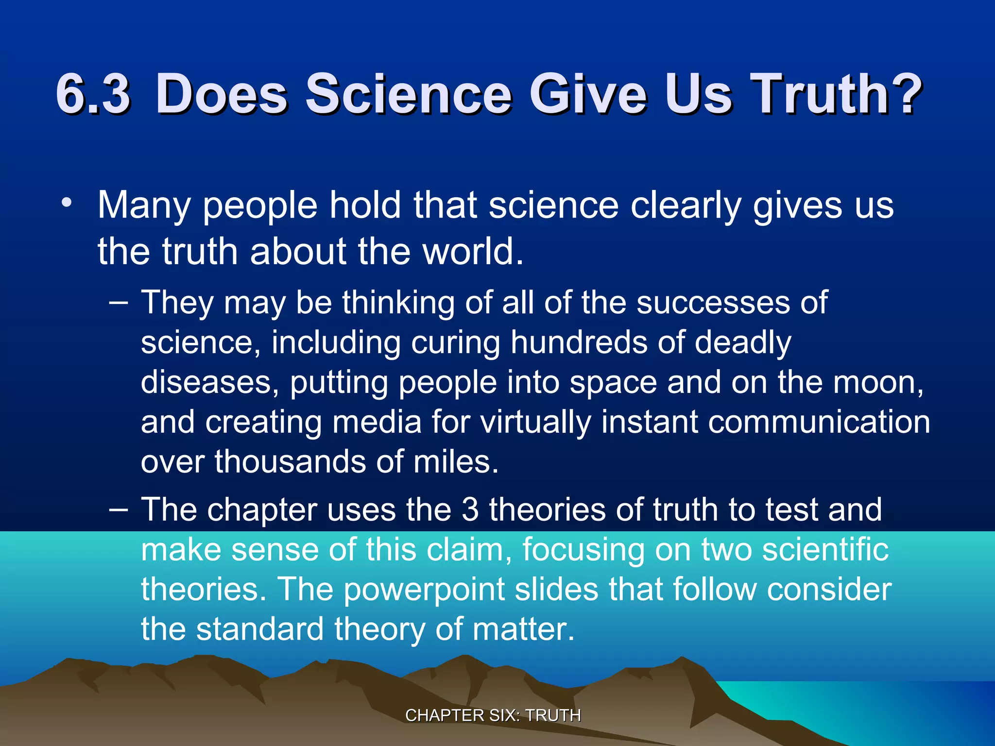 6.36.3 Does Science Give Us Truth?Does Science Give Us Truth?
• Many people hold that science clearly gives us
the truth about the world.
– They may be thinking of all of the successes of
science, including curing hundreds of deadly
diseases, putting people into space and on the moon,
and creating media for virtually instant communication
over thousands of miles.
– The chapter uses the 3 theories of truth to test and
make sense of this claim, focusing on two scientific
theories. The powerpoint slides that follow consider
the standard theory of matter.
CHAPTER SIX: TRUTHCHAPTER SIX: TRUTH
 