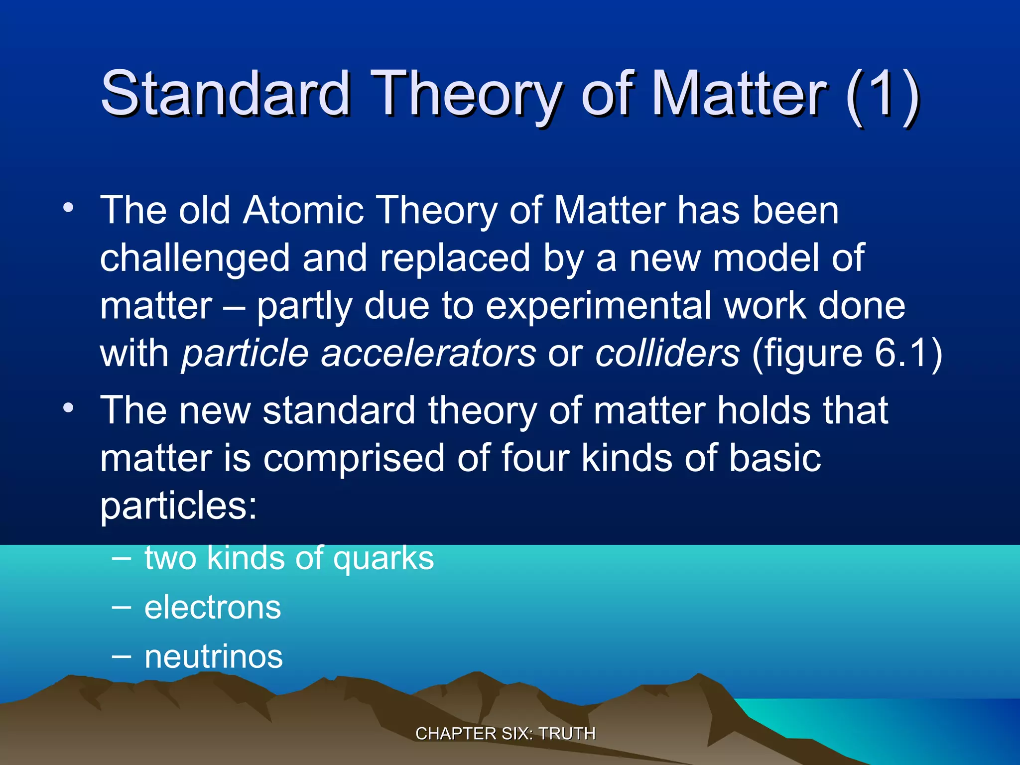 Standard Theory of Matter (1)Standard Theory of Matter (1)
• The old Atomic Theory of Matter has been
challenged and replaced by a new model of
matter – partly due to experimental work done
with particle accelerators or colliders (figure 6.1)
• The new standard theory of matter holds that
matter is comprised of four kinds of basic
particles:
– two kinds of quarks
– electrons
– neutrinos
CHAPTER SIX: TRUTHCHAPTER SIX: TRUTH
 