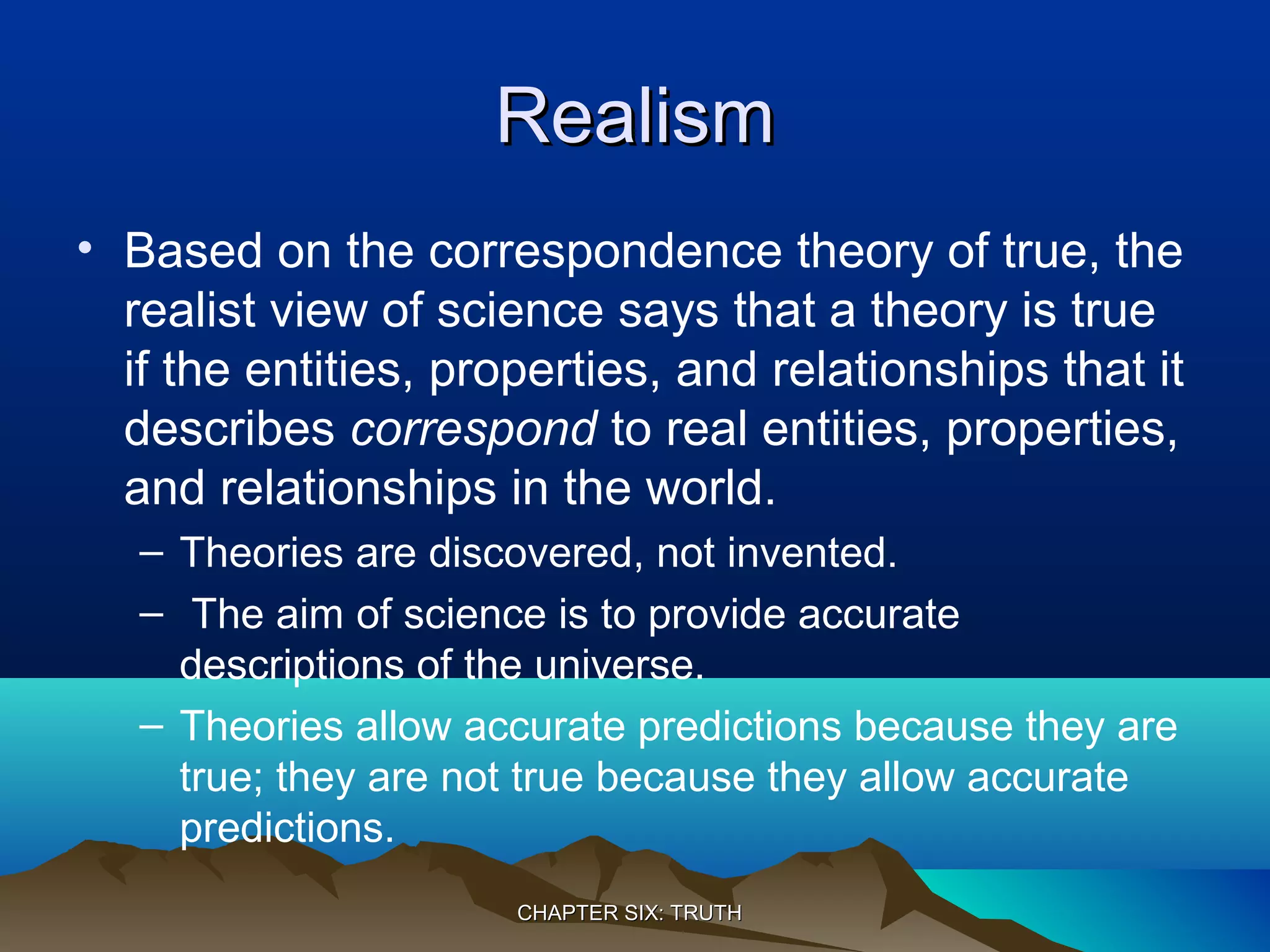RealismRealism
• Based on the correspondence theory of true, the
realist view of science says that a theory is true
if the entities, properties, and relationships that it
describes correspond to real entities, properties,
and relationships in the world.
– Theories are discovered, not invented.
– The aim of science is to provide accurate
descriptions of the universe.
– Theories allow accurate predictions because they are
true; they are not true because they allow accurate
predictions.
CHAPTER SIX: TRUTHCHAPTER SIX: TRUTH
 