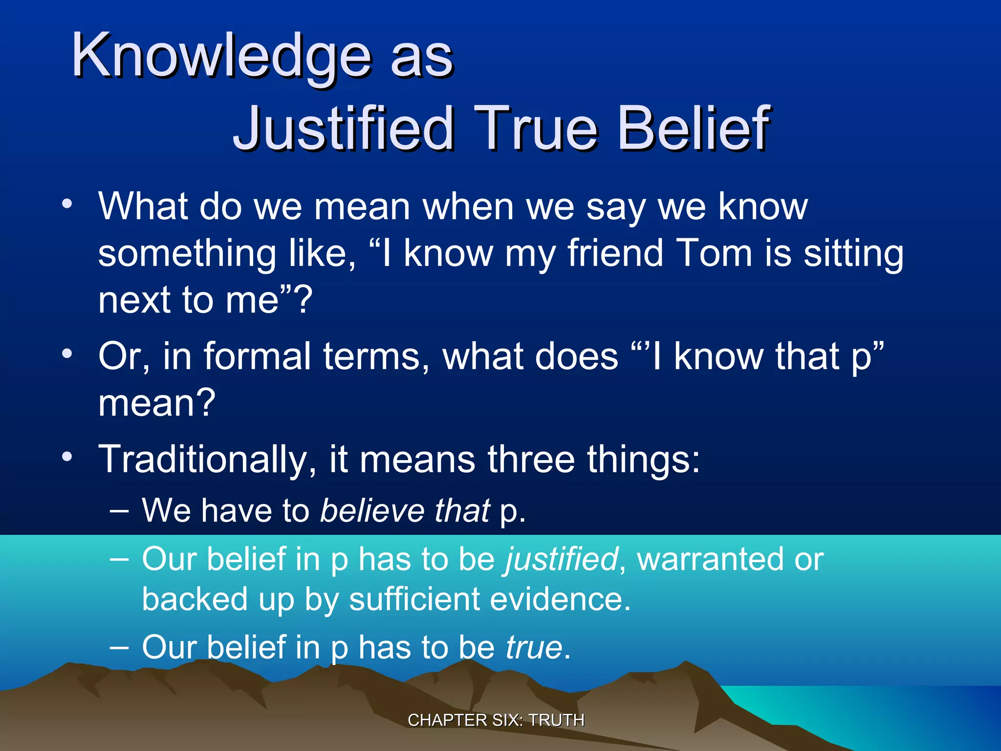 Knowledge asKnowledge as
Justified True BeliefJustified True Belief
• What do we mean when we say we know
something like, “I know my friend Tom is sitting
next to me”?
• Or, in formal terms, what does “’I know that p”
mean?
• Traditionally, it means three things:
– We have to believe that p.
– Our belief in p has to be justified, warranted or
backed up by sufficient evidence.
– Our belief in p has to be true.
CHAPTER SIX: TRUTHCHAPTER SIX: TRUTH
 