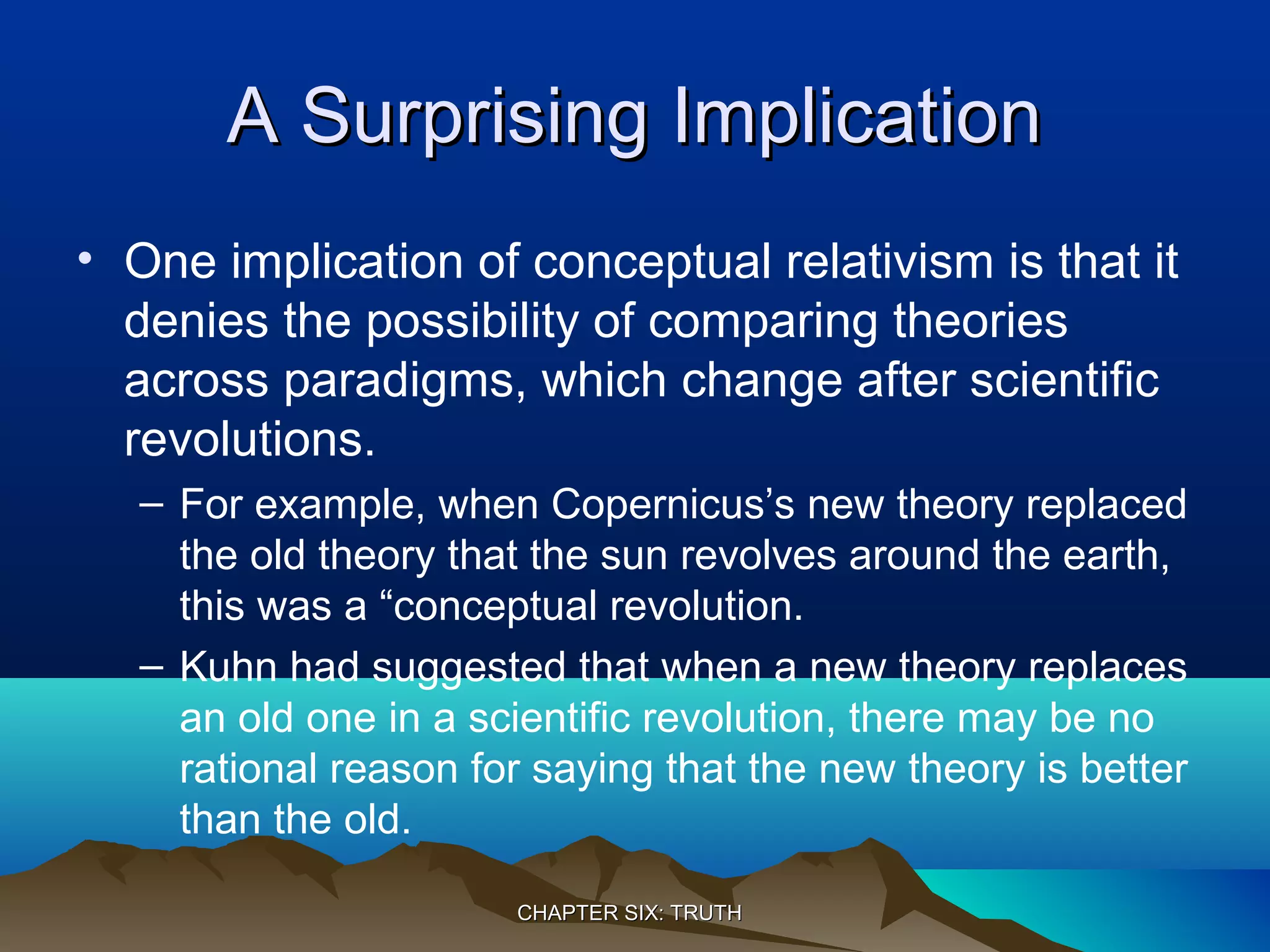 A Surprising ImplicationA Surprising Implication
• One implication of conceptual relativism is that it
denies the possibility of comparing theories
across paradigms, which change after scientific
revolutions.
– For example, when Copernicus’s new theory replaced
the old theory that the sun revolves around the earth,
this was a “conceptual revolution.
– Kuhn had suggested that when a new theory replaces
an old one in a scientific revolution, there may be no
rational reason for saying that the new theory is better
than the old.
CHAPTER SIX: TRUTHCHAPTER SIX: TRUTH
 
