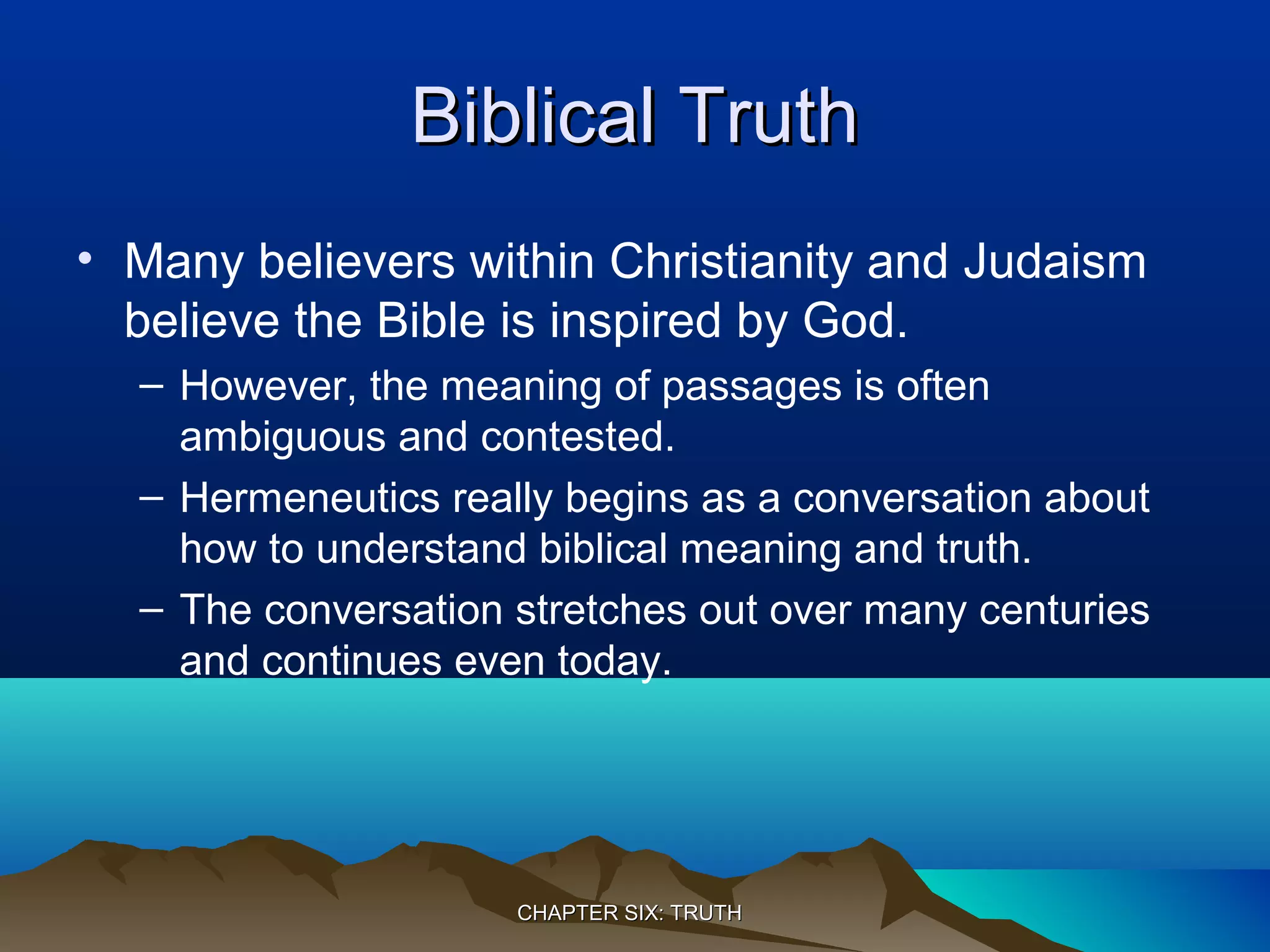 Biblical TruthBiblical Truth
• Many believers within Christianity and Judaism
believe the Bible is inspired by God.
– However, the meaning of passages is often
ambiguous and contested.
– Hermeneutics really begins as a conversation about
how to understand biblical meaning and truth.
– The conversation stretches out over many centuries
and continues even today.
CHAPTER SIX: TRUTHCHAPTER SIX: TRUTH
 