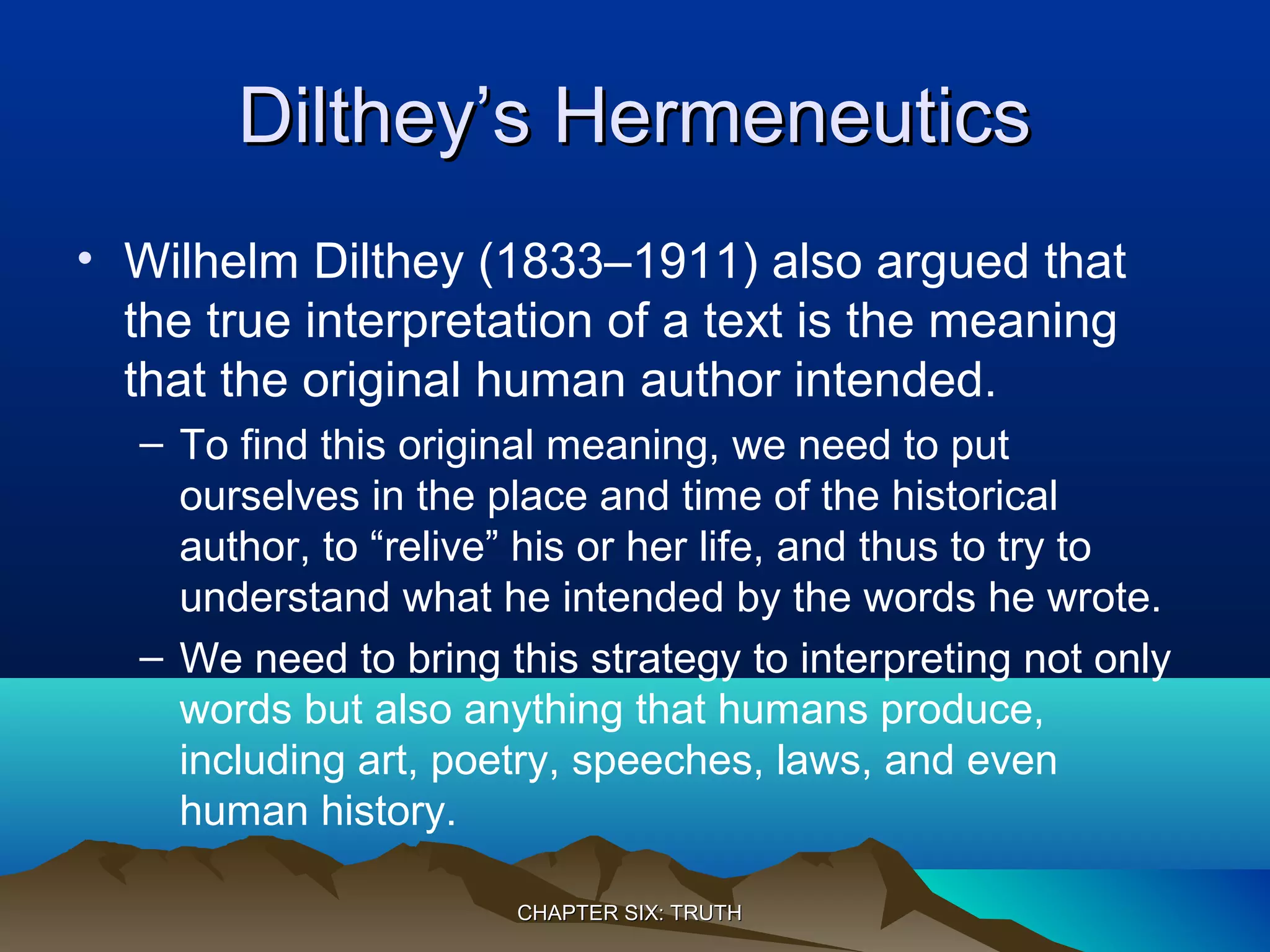Dilthey’s HermeneuticsDilthey’s Hermeneutics
• Wilhelm Dilthey (1833–1911) also argued that
the true interpretation of a text is the meaning
that the original human author intended.
– To find this original meaning, we need to put
ourselves in the place and time of the historical
author, to “relive” his or her life, and thus to try to
understand what he intended by the words he wrote.
– We need to bring this strategy to interpreting not only
words but also anything that humans produce,
including art, poetry, speeches, laws, and even
human history.
CHAPTER SIX: TRUTHCHAPTER SIX: TRUTH
 