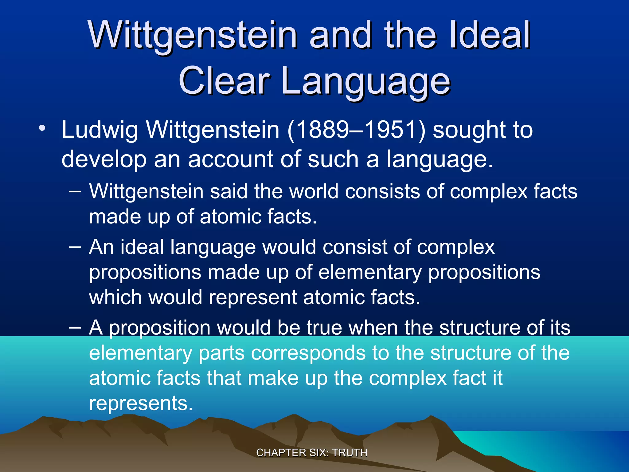 Wittgenstein and the IdealWittgenstein and the Ideal
Clear LanguageClear Language
• Ludwig Wittgenstein (1889–1951) sought to
develop an account of such a language.
– Wittgenstein said the world consists of complex facts
made up of atomic facts.
– An ideal language would consist of complex
propositions made up of elementary propositions
which would represent atomic facts.
– A proposition would be true when the structure of its
elementary parts corresponds to the structure of the
atomic facts that make up the complex fact it
represents.
CHAPTER SIX: TRUTHCHAPTER SIX: TRUTH
 