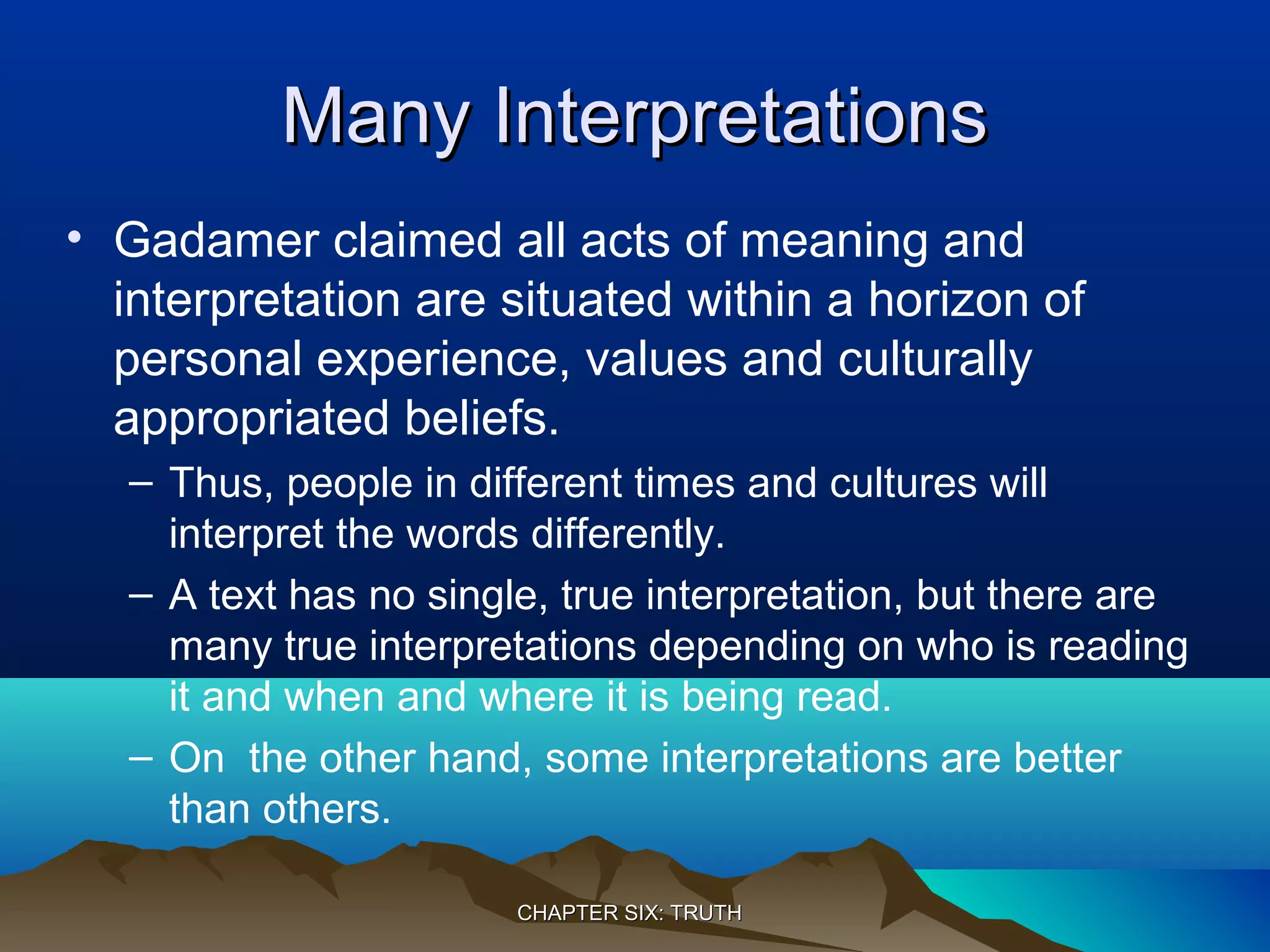 Many InterpretationsMany Interpretations
• Gadamer claimed all acts of meaning and
interpretation are situated within a horizon of
personal experience, values and culturally
appropriated beliefs.
– Thus, people in different times and cultures will
interpret the words differently.
– A text has no single, true interpretation, but there are
many true interpretations depending on who is reading
it and when and where it is being read.
– On the other hand, some interpretations are better
than others.
CHAPTER SIX: TRUTHCHAPTER SIX: TRUTH
 