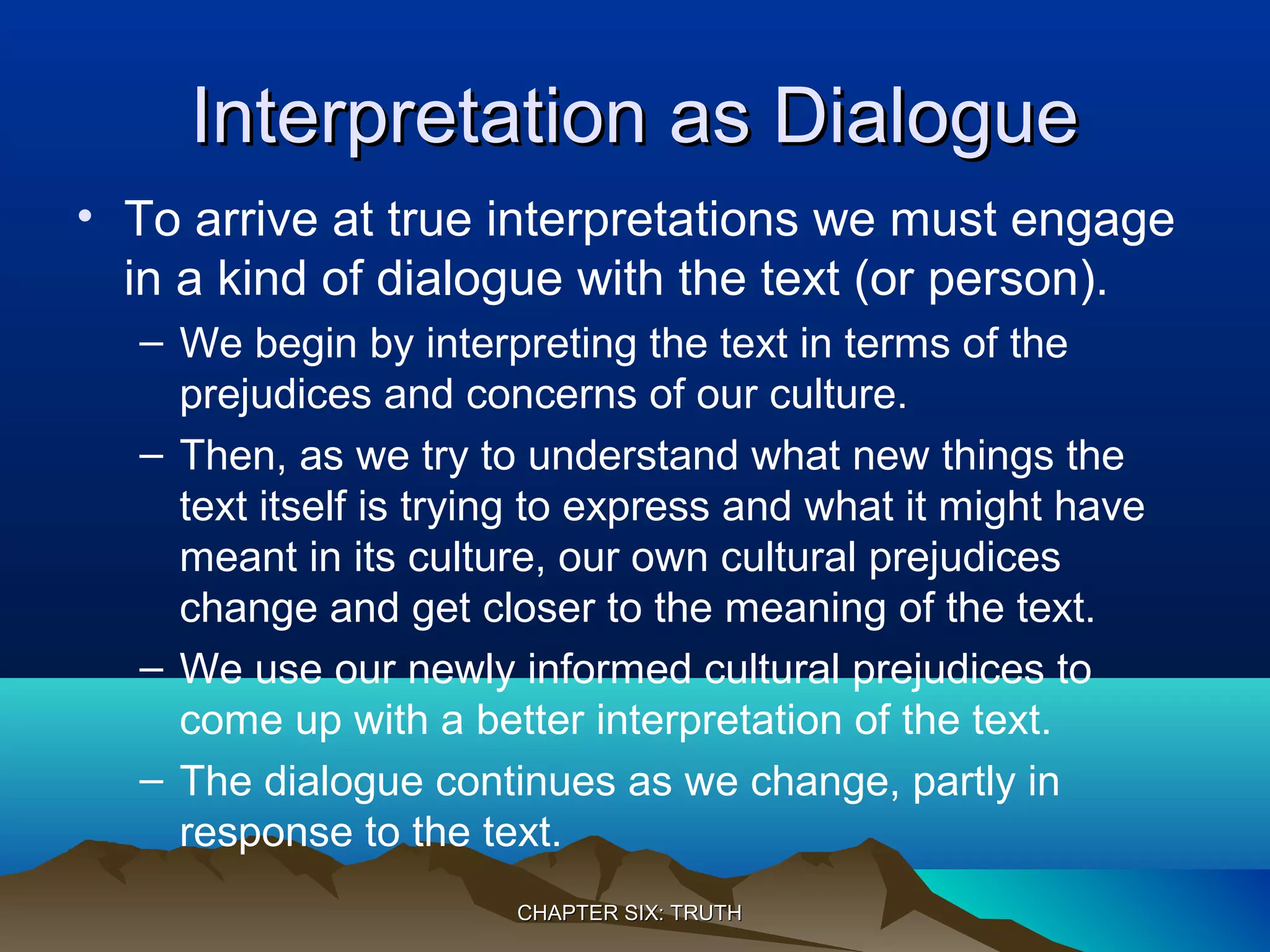 Interpretation as DialogueInterpretation as Dialogue
• To arrive at true interpretations we must engage
in a kind of dialogue with the text (or person).
– We begin by interpreting the text in terms of the
prejudices and concerns of our culture.
– Then, as we try to understand what new things the
text itself is trying to express and what it might have
meant in its culture, our own cultural prejudices
change and get closer to the meaning of the text.
– We use our newly informed cultural prejudices to
come up with a better interpretation of the text.
– The dialogue continues as we change, partly in
response to the text.
CHAPTER SIX: TRUTHCHAPTER SIX: TRUTH
 